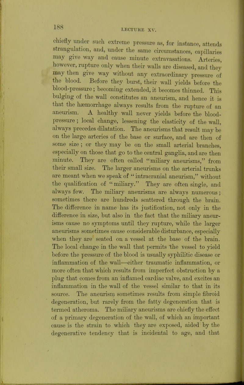 LECTURE XV. chiefly nnder such extreme pressure as, for instance, attends strangulation, and, under the same circumstances, capillaries may give way and cause minute extravasations. Arteries, however, ruptm-e only when their walls are diseased, and they may then give way without any extraordinary pressure of the blood. Before they bm-st, their wall yields before the blood-pressure; becoming extended, it becomes thinned. This bulging of the wall constitutes an aneui-ism, and hence it is that the haemorrhage always results from the rupture of an aneimsm. A healthy wall never yields before the blood- pressm^e; local change, lessening the elasticity of the wall, always precedes dilatation. The aneurisms that result may be on the large arteries of the base or surface, and are then of some size ; or they may be on the small arterial branches, especially on those that go to the central ganglia, and are then minute. They are often called miliary anem^isms, from their small size. The larger aneurisms on the arterial trunks are meant when we speak of  intracranial aneurism, without the qualification of miliary. They are often single, and always few. The miliary aneurisms are always numerous ; sometimes there are hundreds scattered through the brain. The difference in name has its justification, not only in the difference in size, but also in the fact that the miliary aneur- isms cause no symptoms until they rupture, while the larger aneurisms sometimes cause considerable disturbance, especially when they are seated on a vessel at the base of the brain. The local change in the wall that permits the vessel to yield before the pressure of the blood is usually syphilitic disease or inflammation of the wall—either traumatic inflammation, or more often that which results from imperfect obstruction by a plug that comes from an inflamed cardiac valve, and excites an inflammation in the wall of the vessel similar to that in its source. The aneurism sometimes results from simj)le fibroid degeneration, but rarely from the fatty degeneration that is termed atheroma. The miliary anem'isms are chieflj'- the effect of a primary degeneration of the wall, of which an important cause is the strain to which they are exposed, aided by the degenerative tendency that is incideiital to age, and that