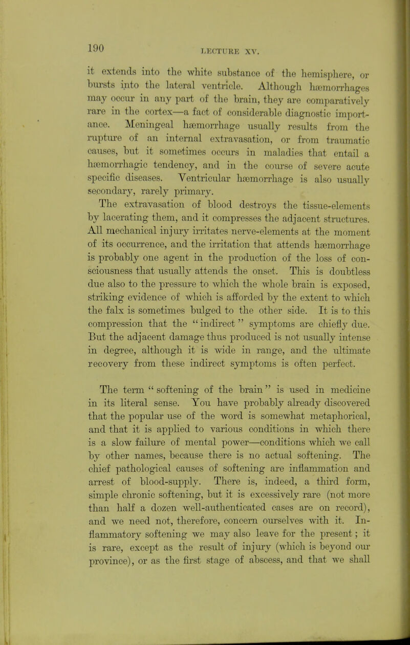 LECTURE XV. it extends into the white substance of the hemisphere, or bursts into the lateral ventricle. Although lioemorrhages may ocom- in any part of the brain, they are comparatively rare in the coi-tex—a fact of considerable diagnostic import- ance. Meningeal hsemoiThage usually results from the rupture of an internal extravasation, or from traumatic causes, but it sometimes occurs in maladies that entail a hoemorrhagic tendency, and in the com-se of severe acute specific diseases. Ventricular haemorrhage is also usually secondary, rarely primary. The extravasation of blood destroys the tissue-elements by lacerating them, and it compresses the adjacent structures. All mechanical injury irritates nerve-elements at the moment of its occurrence, and the irritation that attends haemorrhage is probably one agent in the production of the loss of con- sciousness that usually attends the onset. This is doubtless due also to the pressure to Avhich the whole brain is exposed, striking evidence of which is afforded by the extent to which the falx is sometimes bulged to the other side. It is to this compression that the  indirect symptoms are chiefly due. But the adjacent damage thus produced is not usually intense in degree, although it is wide in range, and the ultimate recovery from these indirect symptoms is often perfect. The term  softening of the brain is used in medicine in its literal sense. You have probably already discovered that the popular use of the word is somewhat metaphorical, and that it is applied to various conditions in which there is a slow failure of mental power—conditions which we call by other names, because there is no actual softening. The chief pathological causes of softening are inflammation and arrest of blood-supply. There is, indeed, a third form, simple chronic softening, but it is excessively rare (not more than half a dozen well-authenticated cases are on record), and we need not, therefore, concern ourselves with it. In- flammatory softening we may also leave for the present; it is rare, except as the result of injury (which is beyond our province), or as the first stage of abscess, and that we shaU