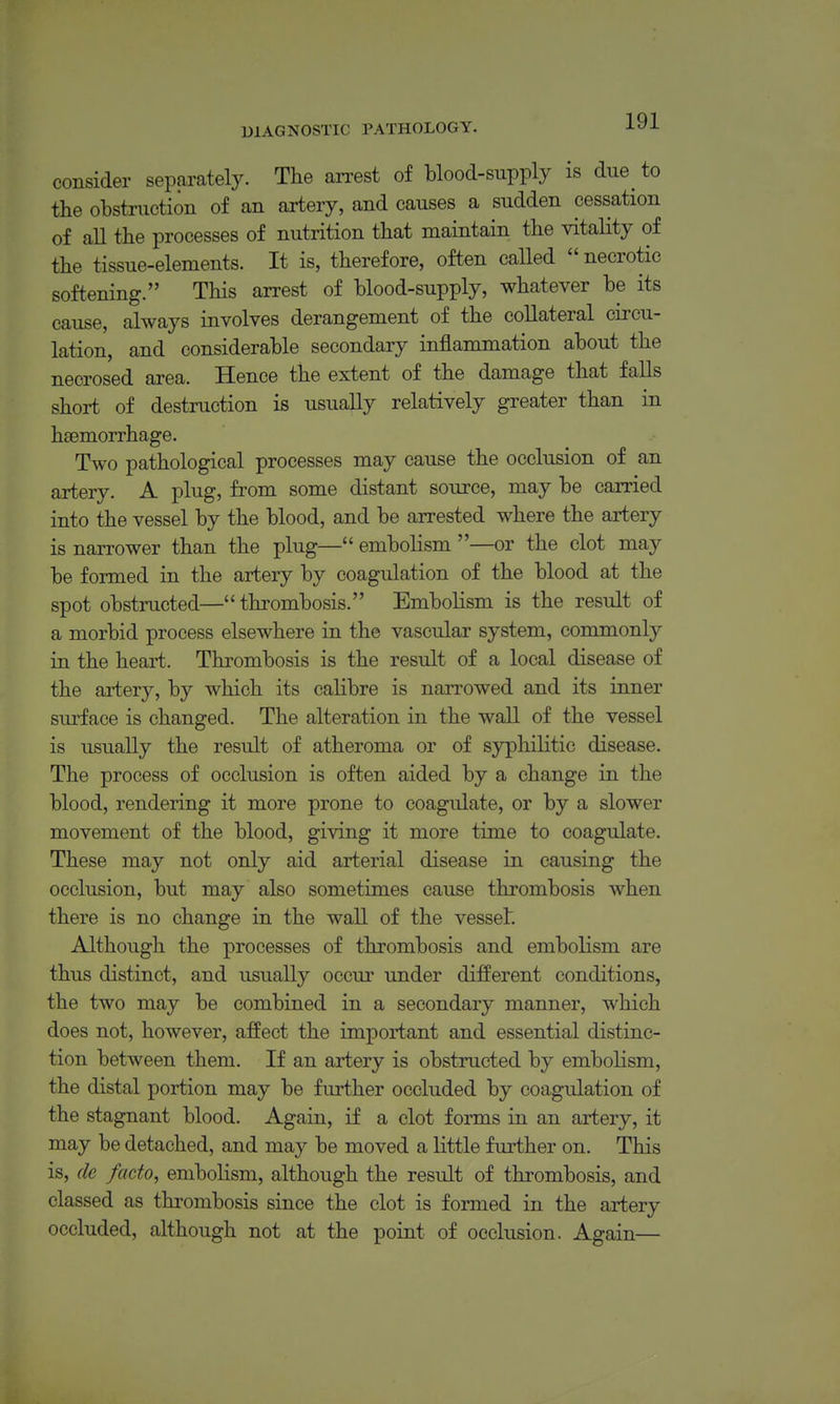 consider separately. The arrest of blood-supply is due^ to the ohstriiction of an artery, and causes a sudden cessation of all the processes of nutrition that maintain the vitality of the tissue-elements. It is, therefore, often caUed necrotic softening. This arrest of blood-supply, whatever be its cause, always involves derangement of the collateral circu- lation, and considerable secondary inflammation about the necrosed area. Hence the extent of the damage that falls short of destruction is usually relatively greater than in haemorrhage. Two pathological processes may cause the occlusion of an artery. A plug, from some distant source, may be carried into the vessel by the blood, and be arrested where the artery is narrower than the plug— embolism —or the clot may be formed in the artery by coagulation of the blood at the spot obstructed— thrombosis. Embolism is the result of a morbid process elsewhere in the vascular system, commonly in the heart. Thrombosis is the result of a local disease of the artery, by which its calibre is narrowed and its inner sm-face is changed. The alteration in the wall of the vessel is usually the result of atheroma or of syphilitic disease. The process of occlusion is often aided by a change in the blood, rendering it more prone to coagulate, or by a slower movement of the blood, giving it more time to coagulate. These may not only aid arterial disease in causing the occlusion, but may also sometimes cause thrombosis when there is no change in the wall of the vessel. Although the processes of thrombosis and embolism are thus distinct, and usually occur under different conditions, the two may be combined in a secondary manner, which does not, however, affect the important and essential distinc- tion between them. If an artery is obstructed by embolism, the distal portion may be further occluded by coagulation of the stagnant blood. Again, if a clot forms in an artery, it may be detached, and may be moved a little further on. This is, de facto, embolism, although the result of thrombosis, and classed as thrombosis since the clot is formed in the artery occluded, although not at the point of occlusion. Again—