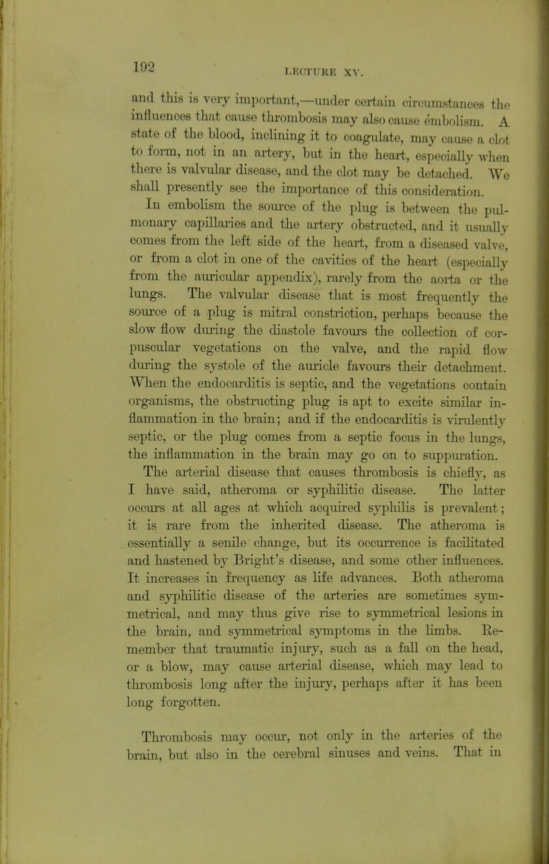 ^^'^ LECTURE XV. and this is very important,—under certain circumstances the influences that cause thrombosis may also cause embolism. A state of the blood, inclining it to coagulate, may cause a clot to form, not in an artery, but in the heart, especially when there is valvular disease, and the clot may be detached. We shall presently see the importance of this consideration. In embolism the soui-ce of the plug is between the pul- monary capillaries and the artery obstructed, and it usually comes from the left side of the heart, from a diseased valve, or from a clot in one of the cavities of the heart (especially from the auricular appendix), rarely from the aorta or the lungs. The valvular disease that is most frequently the source of a plug is mitral constriction, perhaps because the slow flow during the diastole favours the collection of cor- puscular vegetations on the valve, and the rapid flow during the sj^stole of the auricle favours their detachment. When the endocarditis is septic, and the vegetations contain organisms, the obstructing plug is apt to excite similar in- flammation in the brain; and if the endocarditis is virulently septic, or the plug comes from a septic focus in the lungs, the inflammation in the brain may go on to suppui-ation. The arterial disease that causes thrombosis is chiefly, as I have said, atheroma or syphilitic disease. The latter occurs at all ages at which acquired syphilis is prevalent; it is rare from the inherited disease. The atheroma is essentially a senile change, but its occurrence is facilitated and hastened by Bright's disease, and some other influences. It increases in frequency as life advances. Both atheroma and syphilitic disease of the arteries are sometimes sym- metrical, and may thus give rise to symmetrical lesions in the brain, and symmetrical symptoms in the limbs. Re- member that traumatic injury, such as a fall on the head, or a blow, may cause arterial disease, which may lead to thrombosis long after the injury, perhaps after it has been long forgotten. Thrombosis may occui*, not only in the arteries of the brain, but also in the cerebral sinuses and veins. That in