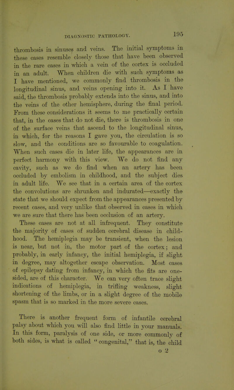 thrombosis in siniise^ and veins. The initial symptoms in these cases resemble closely those that have been observed in the rare cases in which a vein of the cortex is occluded in an adult. When children die with such symptoms as I have mentioned, we commonly find thrombosis in the longitudinal sinus, and veins opening into it. As I have said, the thrombosis probably extends into the sinus, and into the veins of the other hemisphere, during the final period. From these considerations it seems to me practically certain that, in the cases that do not die, there is thrombosis in one of the surface veins that ascend to the longitudinal sinus, in which, for the reasons I gave you, the circulation is so slow, and the conditions are so favourable to coagulation. When such cases die in later life, the appearances are in perfect harmony with this view. We do not find any ca\dty, such as we do find when an artery has been occluded by embolism in childhood, and the subject dies in adult life. We see that in a certain area of the cortex the convolutions are shrunken and indurated—exactly the state that we should expect from the appearances presented by recent cases, and very unlike that observed in cases in which we are sure that there has been occlusion of an artery. These cases are not at all infrequent. They constitute the majority of cases of sudden cerebral disease in child- hood. The hemiplegia may be transient, when the lesion is near, but not in, the motor part of the cortex; and probably, in early infancy, the initial hemiplegia, if slight in degree, may altogether escape observation. Most cases of epilepsy dating from infancy, in which the fits are one- sided, are of this character. We can very often trace slight indications of hemiplegia, in trifiing weakness, slight shortening of the limbs, or in a slight degree of the mobile spasm that is so marked in the more severe cases. There is another frequent form of infantile cerebral palsy about which you will also find little in your manuals. In this form, paralysis of one side, or more commonly of both sides, is what is called  congenital, that is, the child o 2