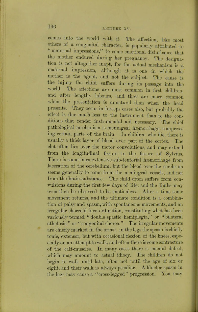 190 LECrUIlE XA- comes into the world with it. The affection, like most others of a congenital character, is popularly attributed to  maternal impressions, to some emotional distm-bance that the mother endured during her pregnancy. The designa- tion is not altogether inapt, for the actual mechanism is a maternal impression, although it is one in which the mother is the agent, and not the subject. The cause is the injury the child suffers during its passage into the world. The affections are most common in first children, and after lengthy labours, and they are more common when the presentation is unnatural than when the head presents. They occur in forceps cases also, but probably the effect is due much less to the instrument than to the con- ditions that render instrumental aid necessary. The chief pathological mechanism is meningeal h£emon^hage, compress- ing certain parts of the brain. In children who die, there is usually a thick layer of blood over part of the cortex. The clot often lies over the motor convolutions, and may extend from the longitudinal fissure to the fissure of Sylvius. There is sometimes extensive sub-tentorial haemorrhage from laceration of the cerebellum, but the blood over the cerebrum seems generally to come from the meningeal vessels, and not from the brain-substance. The child often suffers from con- vulsions during the first few days of life, and the limbs may even then be observed to be motionless. After a time some movement returns, and the ultimate condition is a combina- tion of palsy and spasm, with spontaneous movements, and an irregular choreoid inco-ordination, constituting what has been variously termed double spastic hemiplegia, or bilateral athetosis, or  congenital chorea. The irregular movements are chiefly marked in the arms ; in the legs the spasm is chiefly tonic, extensor, but with occasional flexion of the knees, espe- cially on an attempt to walk, and often there is some contracture of the calf-muscles. In many cases there is mental defect, which may amount to actual idiocy. The childi-en do not begin to walk until late, often not until the age of six or eight, and their walk is always peculiar. Adductor spasm in the legs may cause a cross-legged progression. You may