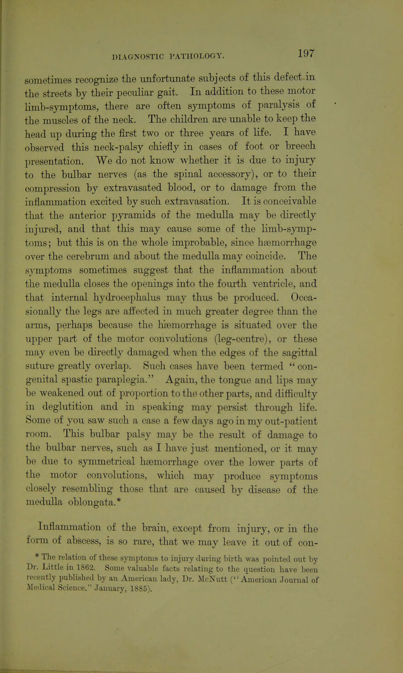 sometimes recognize the unfortunate subjects of this defect-in the streets by their peculiar gait. In addition to these motor limb-symptoms, there are often symptoms of paralysis of the muscles of the neck. The children are unable to keep the head up dm'ing the first two or three years of life. I have observed this neck-palsy chiefly in cases of foot or breech presentation. We do not know whether it is due to injury to the bulbar nerves (as the spinal accessory), or to their compression by extravasated blood, or to damage from the inflammation excited by such extravasation. It is conceivable that the anterior pyramids of the medulla may be directly injm'ed, and that this may cause some of the limb-symp- toms ; but this is on the whole improbable, since hcemorrhage over the cerebrum and about the medulla may coincide. The symptoms sometimes suggest that the inflammation about the medulla closes the openings into the fourth ventricle, and that internal hydrocephalus may thus be produced. Occa- sionally the legs are affected in much greater degree than the arms, perhaps because the haemorrhage is situated over the upper part of the motor convolutions (leg-centre), or these may even be directly damaged when the edges of the sagittal suture greatly overlap. Such cases have been termed  con- genital spastic paraplegia. Again, the tongue and Hps may be weakened out of proportion to the other parts, and difficulty in deglutition and in speaking may persist through life. Some of you saw such a case a few days ago in my out-patient room. This bulbar palsy may be the result of damage to the bulbar nerves, such as I have just mentioned, or it may be due to symmetrical hsemoiThage over the lower parts of the motor convolutions, which may produce symptoms closely resembling those that are caused by disease of the medulla oblongata.* Inflammation of the brain, except fi'om injury, or in the form of abscess, is so rare, that we may leave it out of con- * The relation of these symptoms to injmy during birth was pointed out by Dr. Little in 1862. Some valuable facts relating to the question have been recently published by an American lady, Dr. McNutt (American Journal of Medical Science, January, 1885).