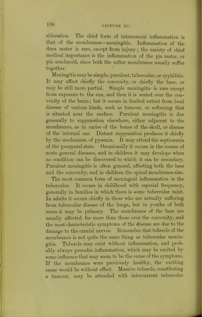 LECI'UllK XV. sideration. The chief form of intracranial inflammation is that of the membranes—meningitis. Inflammation of the dm-a mater is rare, except from injury ; the variety of chief medical importance is the inflammation of the pia mater, or pia arachnoid, since both the softer membranes usually suffer together. Meningitis maybe simple, pui-ulent, tubercular, or syphilitic. It may affect chiefly the convexity, or chiefly the base, or may be still more partial. Simple meningitis is rare except from exposure to the sun, and then it is seated over the con- vexity of the brain; but it occurs in limited extent from local disease of various kinds, such as tumour, or softening that is situated near the surface. Purulent meningitis is due generally to suppuration elsewhere, either adjacent to the membranes, as in caries of the bones of the skull, or disease of the internal ear. Distant suppuration produces it chiefly by the mechanism of pyaemia. It may attend the septicaemia of the puerperal state. Occasionally it occurs in the course of acute general diseases, and in children it may develope when no condition can be discovered to which it can be secondary. Purulent meningitis is often general, affecting both the base and the convexity, and in children the spinal membranes also. The most common form of meningeal inflammation is the tubercular. It occurs in childhood with especial frequency, generally in families in which there is some tubercular taint. In adults it occurs chiefly in those who are actually suffering from tubercular disease of the kmgs, but in youths of both sexes it may be primary. The membranes of the base are usually affected far more than those over the convexity, and the most characteristic symptoms of the disease are due to the damage to the cranial nerves. Eemember that tubercle of the membranes is not quite the same thing as tubercular menin- gitis. Tubercle may exist without inflammation, and prob- ably always precedes inflammation, which may be excited by some influence that may seem to be the cause of the symptoms. If the membranes were previously healthy, the exciting cause woidd be without effect. Massive tubercle, constituting a tumoui^ may be attended with intercurrent tubercular