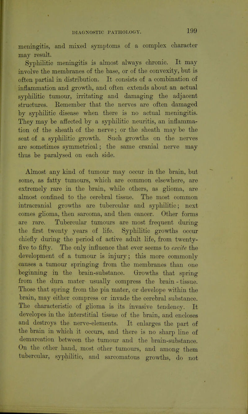 meningitis, and mixed 8ymi)toms of a complex cliaracter may result. Syphilitic meningitis is almost always chronic. It may involve the membranes of the base, or of the convexity, but is often partial in distribution. It consists of a combination of inflammation and growth, and often extends about an actual syphihtic timiom-, irritating and damaging the adjacent structures. Remember that the nerves are often damaged by syphilitic disease when there is no actual meningitis. They may be affected by a syphilitic neuritis, an inflamma- tion of the sheath of the nerve; or the sheath may be the seat of a syphilitic growth. Such growths on the nerves are sometimes symmetrical; the same cranial nerve may thus be paralysed on each side. Almost any kind of tumour may occur in the brain, but some, as fatty tumours, which are common elsewhere, are extremely rare in the brain, while others, as glioma, are almost confined to the cerebral tissue. The most common intracranial growths are tubercular and syphilitic; next comes ghoma, then sarcoma, and then cancer. Other forms are rare. Tubercular tumours are most frequent during the first twenty years of life. Syphilitic growths occur chiefly during the period of active adult life, from twenty- five to fifty. The only influence that ever seems to ecccite the development of a tumour is injury; this more commonly causes a tumour springing from the membranes than one beginning in the brain-substance. Growths that spring fi'om the dura mater usually compress the brain - tissue. Those that spring from the pia mater, or develope within the brain, may either compress or invade the cerebral substance. The characteristic of ghoma is its invasive tendency. It developes in the interstitial tissue of the brain, and encloses and destroys the nerve-elements. It enlarges the part of the brain in which it occurs, and there is no sharp line of demarcation between the tumoui- and the brain-substance. On the other hand, most other tumours, and among them tubercular, syphilitic, and sarcomatous growths, do not