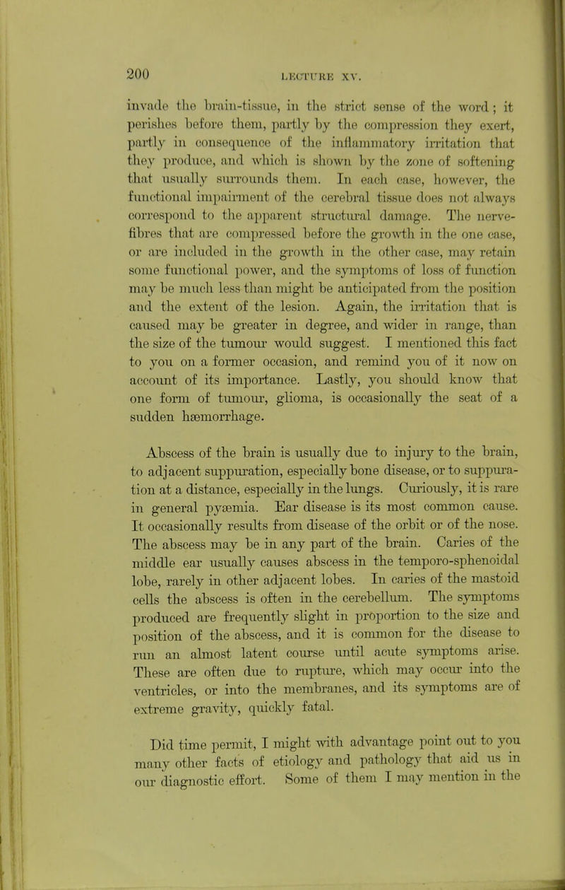 I 200 LKC'IURK XV. invade the brain-tissue, in the strict sense of the word ; it perishes before them, partly by the compression they exert, pai-tly in consequence of the inflammatory imtation that they produce, and whicili is shown by the zone of softening that usually siuTOunds them. In each case, liowever, the functional impairment of the cerebral tissue does not always correspond to the apparent structural damage. Tlie nerve- fibres that are compressed before the gro-vvth in tlie one case, or are included in the growth in the other case, may retain some functional power, and the symptoms of loss of function may be much less than might be anticipated from the position and the extent of the lesion. Again, the irritation that is caused may be greater in degree, and wider in range, than the size of the tumoui* would suggest. I mentioned this fact to you on a former occasion, and remind you of it now on account of its importance. Lastly, you should know that one form of tumour, glioma, is occasionally the seat of a sudden haemorrhage. Abscess of the brain is usually due to injury to the brain, to adjacent suppuration, especially bone disease, or to suppura- tion at a distance, especially in the lungs. Curiously, it is rare in general pysemia. Ear disease is its most common cause. It occasionally results from disease of the orbit or of the nose. The abscess may be in any part of the brain. Caries of the middle ear usually causes abscess in the temporo-sphenoidal lobe, rarely in other adjacent lobes. In caries of the mastoid cells the abscess is often in the cerebellum. The symptoms produced are fi-equently slight in proportion to the size and position of the abscess, and it is common for the disease to run an almost latent course until acute symptoms arise. These are often due to ruptm-e, which may occur into the ventricles, or into the membranes, and its symptoms are of extreme gravity, quickly fatal. Did time permit, I might with advantage point out to you many other facts of etiology and pathology that aid us in our diagnostic effort. Some of them I may mention in the I J