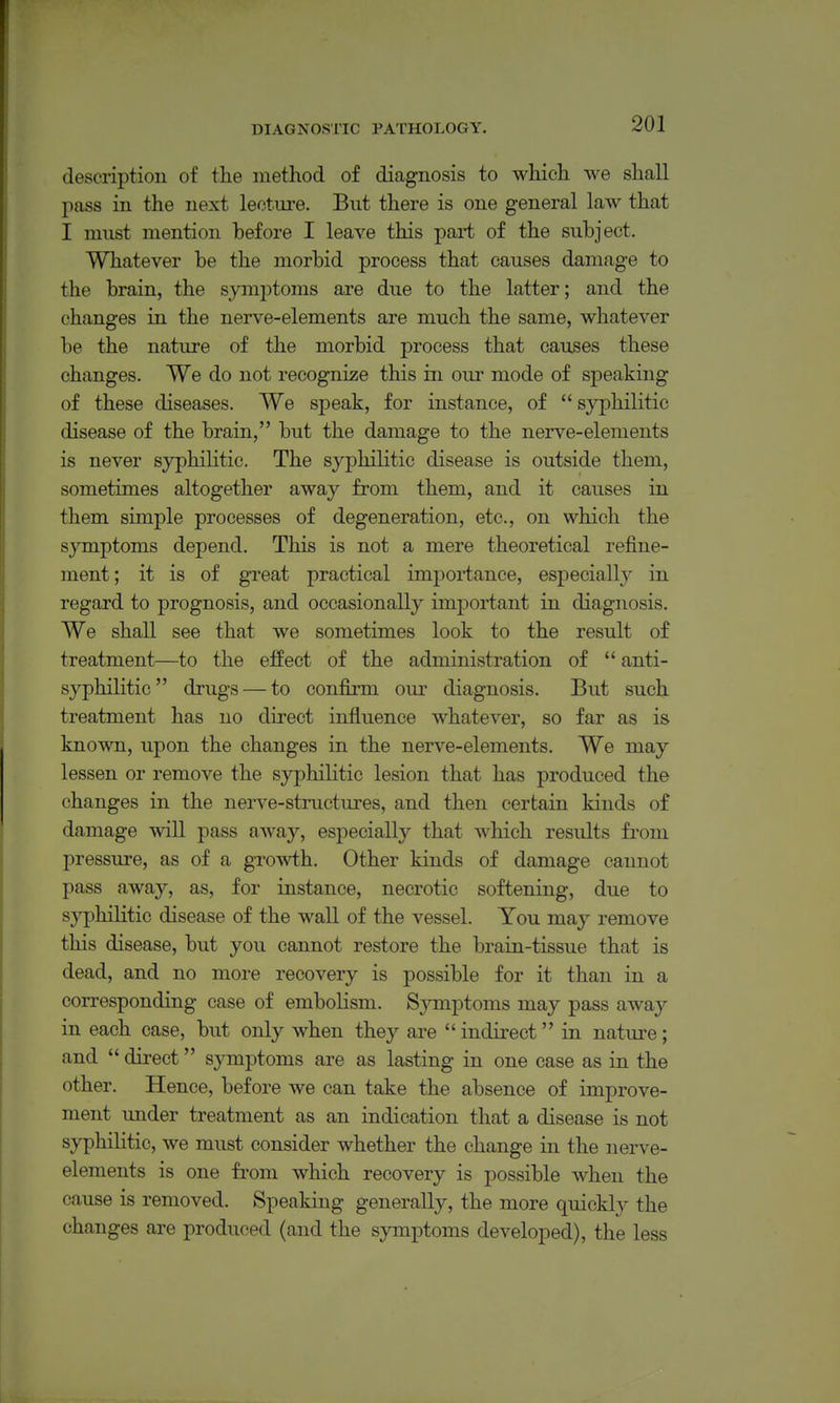 descriptiou of the method of diagnosis to which we shall pass in the next lecture. But there is one general law that I must mention before I leave this part of the subject. Whatever be the morbid process that causes damage to the brain, the symptoms are due to the latter; and the changes in the nerve-elements are much the same, whatever be the nature of the morbid process that causes these changes. We do not recognize this in our mode of speaking of these diseases. We speak, for instance, of  syphilitic disease of the brain, but the damage to the nerve-elements is never syphilitic. The syphilitic disease is outside them, sometimes altogether away from them, and it causes in them simple processes of degeneration, etc., on which the symptoms depend. This is not a mere theoretical refine- ment; it is of great practical importance, especially in regard to prognosis, and occasionally important in diagnosis. We shall see that we sometimes look to the result of treatment—to the effect of the administration of  anti- syphilitic drugs — to confirm our diagnosis. But such treatment has no direct influence whatever, so far as is known, upon the changes in the nerve-elements. We may lessen or remove the syphilitic lesion that has produced the changes in the nerve-structures, and then certain kinds of damage will pass away, especially that which results from pressure, as of a growth. Other kinds of damage cannot pass away, as, for instance, necrotic softening, due to sjT^hilitic disease of the wall of the vessel. You may remove this disease, but you cannot restore the brain-tissue that is dead, and no more recovery is possible for it than in a corresponding case of embolism. Sjnnptoms may pass away in each case, but only when they are  indirect in nature; and  direct symptoms are as lasting in one case as in the other. Hence, before we can take the absence of improve- ment under treatment as an indication that a disease is not syphilitic, we must consider whether the change in the nerve- elements is one from which recovery is possible when the cause is removed. Speaking generally, the more quickl}^ the changes are produced (and the symptoms developed), the less