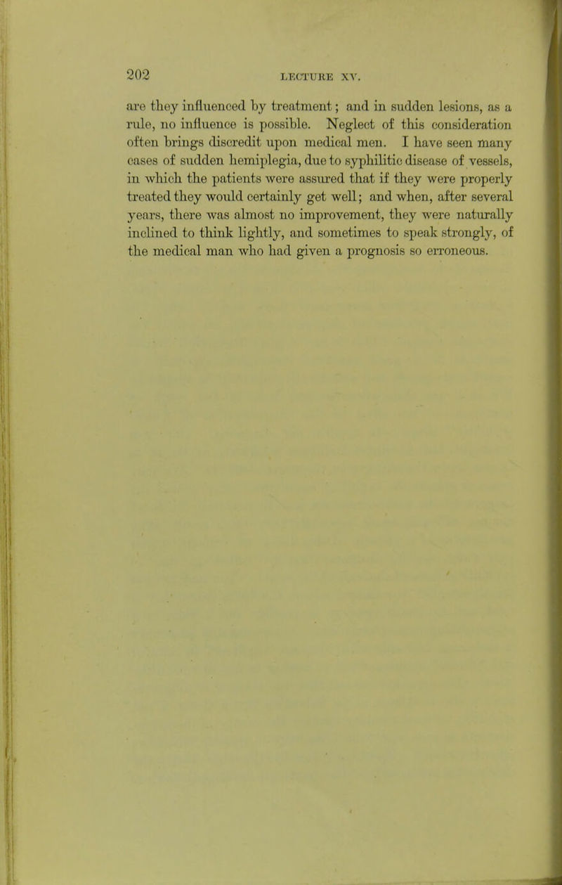 are they influenced by treatment; and in sudden lesions, as a rule, no influence is possible. Neglect of this consideration often brings discredit upon medical men. I have seen many cases of sudden hemiplegia, due to syphilitic disease of vessels, in which the patients were assured that if they were properly treated they would certainly get well; and when, after several years, there was almost no improvement, they were naturally inclined to think lightly, and sometimes to speak strongly, of the medical man who had given a prognosis so erroneous.