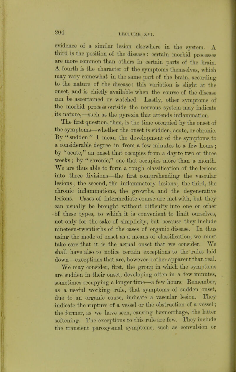 LECTURE XVI. evidence of a similar lesion elsewhere in the system. A third is the position of the disease : certain morbid processes are more common than others in certain parts of the brain. A fourth is the character of the symptoms themselves, which may vary somewhat in the same part of the brain, according to the nature of the disease: this variation is slight at the onset, and is chiefly available when the course of the disease can be ascertained or watched. Lastly, other symptoms of the morbid process outside the nervous system may indicate its nature,—such as the pyrexia that attends inflammation. The first question, then, is the time occupied by the onset of the symptoms—whether the onset is sudden, acute, or chronic. By  sudden  I mean the development of the symptoms to a considerable degree in from a few minutes to a few hours; by acute, an onset that occupies from a day to two or three weeks ; by  chronic, one that occupies more than a month. We are thus able to form a rough classification of the lesions into three divisions—^the first comprehending the vascular lesions; the second, the inflammatory lesions; the third, the chronic inflammations, the growths, and the degenerative lesions. Cases of intermediate course are met with, but they can usually be brought without difficulty into one or other of these types, to which it is convenient to limit om-selves, not only for the sake of simplicity, but because they include nineteen-twentieths of the cases of organic disease. In thus using the mode of onset as a means of classiflcation, Ave must take care that it is the actual onset that we consider. We shall have also to notice certain exceptions to the rules laid down—exceptions that are, however, rather apparent than real. We may consider, first, the group in which the symptoms are sudden in their onset, developing often in a few minutes, sometimes occupying a longer time—a few hours. Eemember, as a useful working rule, that symptoms of sudden onset, due to an organic cause, indicate a vascular lesion. They indicate the rupture of a vessel or the obstruction of a vessel; the former, as we have seen, causing htemoiThage, the latter softening. The exceptions to this rule are few. They include the transient paroxysmal symptoms, such as convulsion or