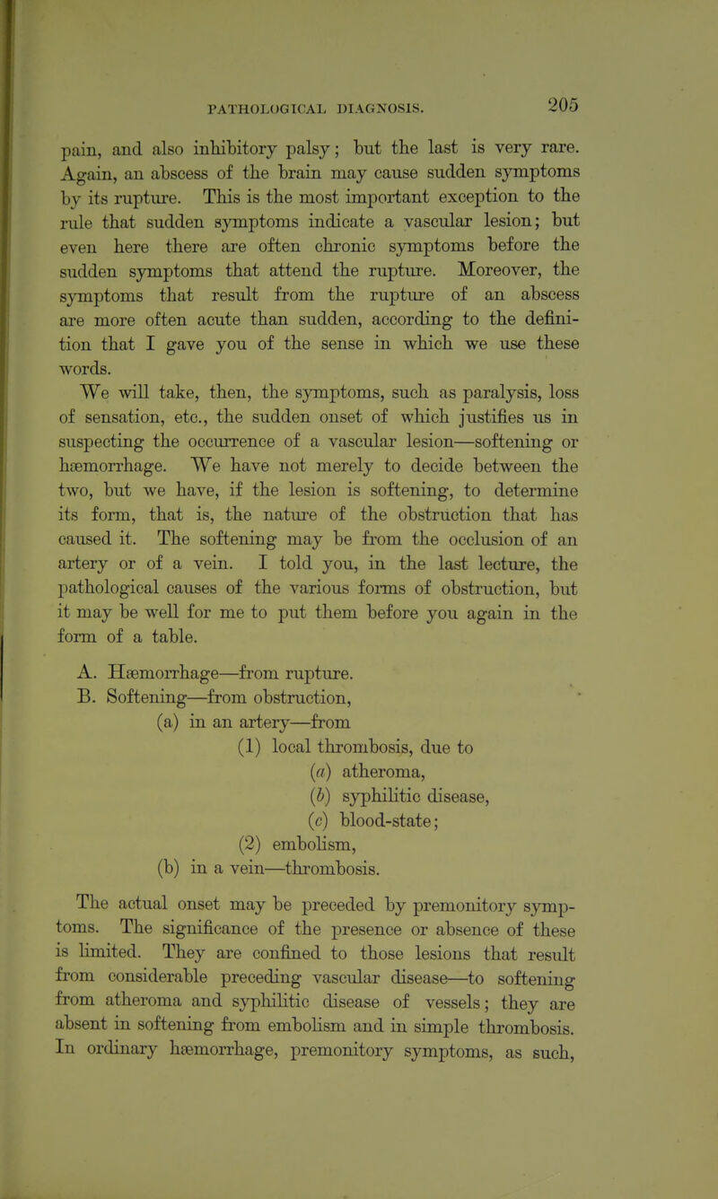 pain, and also inhibitory palsy; but the last is very rare. Again, an abscess of the brain may cause sudden symptoms by its ruptui-e. This is the most important exception to the rule that sudden symptoms indicate a vascular lesion; but even here there are often chronic symptoms before the sudden symptoms that attend the rupture. Moreover, the symptoms that result from the rupture of an abscess are more often acute than sudden, according to the defini- tion that I gave you of the sense in which we use these words. We will take, then, the symptoms, such as paralysis, loss of sensation, etc., the sudden onset of which justifies us in suspecting the occurrence of a vascular lesion—softening or haemorrhage. We have not merely to decide between the two, but we have, if the lesion is softening, to determine its form, that is, the nature of the obstruction that has caused it. The softening may be from the occlusion of an artery or of a vein. I told you, in the last lecture, the j)athological causes of the various forms of obstruction, but it may be well for me to put them before you again in the form of a table. A. Haemorrhage—from rupture. B. Softening—from obstruction, (a) in an artery—from (1) local thrombosis, due to (rt) atheroma, {b) syphiKtic disease, (c) blood-state; (2) emboKsm, (b) in a vein—thrombosis. The actual onset may be preceded by premonitory symp- toms. The significance of the presence or absence of these is Hmited. They are confined to those lesions that result from considerable preceding vascular disease—to softening from atheroma and syphihtic disease of vessels; they are absent in softening from embohsm and in simple thrombosis. In ordinary haemorrhage, premonitory symptoms, as such,