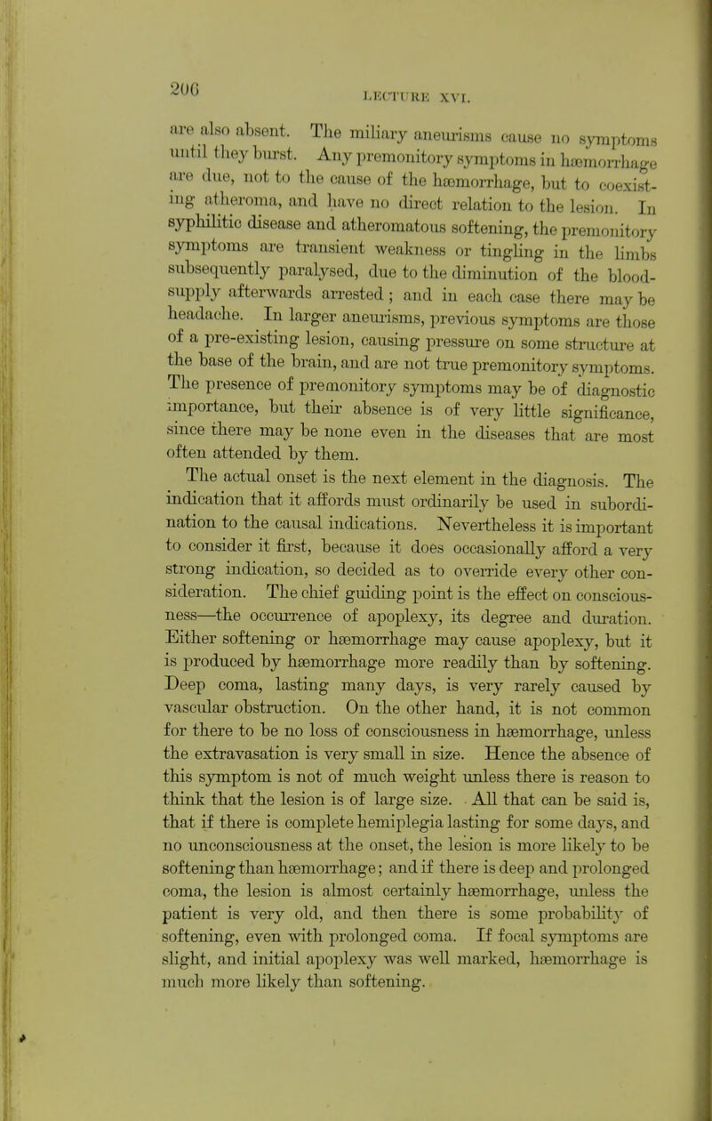 are also absent. The miliary aneurisms cause no symptoms until they burst. Any premonitory symptoms in haimorrhage ai-e due, not to the cause of the haemorrhage, but to coexist- ing atheroma, and have no direct relation to the lesion. In syphilitic disease and atheromatous softening, the premonitory symptoms are transient weakness or tingling in the limbs subsequently paralysed, due to the diminution of the blood- supply afterwards arrested ; and in each case there may be headache. ^ In larger aneurisms, previous symptoms are those of a pre-existing lesion, causing pressure on some structure at the base of the brain, and are not true premonitory symptoms. The presence of premonitory symptoms may be of diagnostic importance, but theii- absence is of very Httle significance, since there may be none even in the diseases that are most often attended by them. The actual onset is the next element in the diagnosis. The indication that it affords must ordinarily be used in subordi- nation to the causal indications. Nevertheless it is important to consider it first, because it does occasionally afford a very strong indication, so decided as to override every other con- sideration. The chief guiding point is the effect on conscious- ness—the occurrence of apoplexy, its degree and duration. Either softening or haemorrhage may cause apoplexy, but it is produced by haemorrhage more readily than by softening. Deep coma, lasting many days, is very rarely caused by vascular obstruction. On the other hand, it is not common for there to be no loss of consciousness in haemorrhage, unless the extravasation is very small in size. Hence the absence of this symptom is not of much weight unless there is reason to think that the lesion is of large size. • All that can be said is, that if there is complete hemiplegia lasting for some days, and no unconsciousness at the onset, the lesion is more Hkely to be softening than haemorrhage; and if there is deep and prolonged coma, the lesion is almost certainly haemorrhage, unless the patient is very old, and then there is some probabilit}' of softening, even with prolonged coma. If focal symptoms are slight, and initial apoplexy was weU marked, haemorrhage is much more likely than softening. I