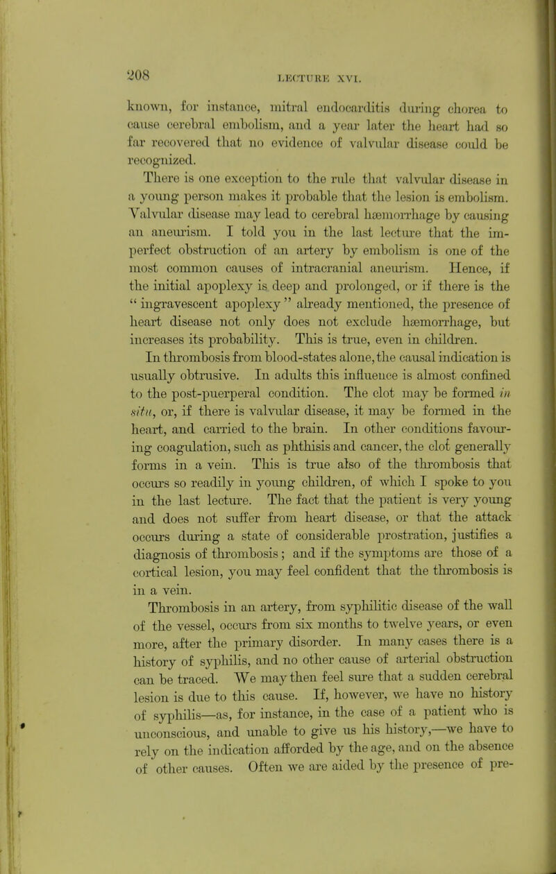 known, for instance, mitral endocarditiB dming chorea to canse cerebral embolism, and a year later the lieart had so far recovered that no evidence of valvular disease could be recognized. There is one exception to the rule tliat valvular disease in a young person makes it probable that the lesion is embolism. Valvular disease may lead to cerebral hcemon-hage by causing an anemism. I told you in the last lecture that the im- perfect obstruction of an artery by embolism is one of the most common causes of intracranial aneurism. Hence, if the initial apoplexy is deep and prolonged, or if there is the  ingTavescent apoplexy  already mentioned, the presence of heart disease not only does not exclude liEemon-hage, but increases its probability. This is true, even in children. In thrombosis from blood-states alone, the causal indication is usually obtrusive. In adults this influence is almost confined to the post-puerperal condition. The clot may be formed in sitit, or, if there is valvular disease, it may be formed in the heart, and carried to the brain. In other conditions favour- ing coagulation, such as phthisis and cancer, the clot generally forms in a vein. This is true also of the thrombosis that occurs so readily in young children, of which I spoke to you in the last lecture. The fact that the patient is very young and does not suffer from heart disease, or that the attack occurs during a state of considerable prostration, justifies a diagnosis of thrombosis; and if the symptoms are those of a cortical lesion, you may feel confident that the thrombosis is in a vein. Thrombosis in an artery, from syphilitic disease of the wall of the vessel, occurs from six months to twelve years, or even more, after the primary disorder. In many cases there is a history of syphilis, and no other cause of arterial obstruction can be traced. We may then feel sure that a sudden cerebral lesion is due to this cause. If, however, we have no history of syphilis—as, for instance, in the case of a patient who is unconscious, and unable to give us his history,—we have to rely on the indication afforded by the age, and on the absence of other causes. Often we are aided by the presence of pre-