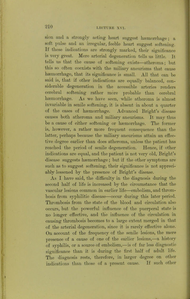 sion and a strongly acting heart suggest hfemon-liage ; a soft pulse and an irregular, feeble heart suggest softening. If these indications are strongly marked, their significance is very great. Mere arterial degeneration tells us little. It tells us that the cause of softening exists—atheroma; but this so often coexists with the miliary aneurisms that cause hcemorrhage, that its significance is small. All that can be said is, that if other indications are equally balanced, con- siderable degeneration in the accessible arteries renders cerebral softening rather more probable than cerebral hoemorrhage. As we have seen, Avhile atheroma is almost invariable in senile softening, it is absent in about a quarter of the cases of htemorrhage. Advanced Bright's disease causes both atheroma and miliary aneurisms. It may thus be a cause of either softening or haemorrhage. The former is, however, a rather more frequent consequence than the latter, perhaps because the miliary aneurisms attain an effec- tive degree earlier than does atheroma, unless the patient has reached the period of senile degeneration. Hence, if other indications are equal, and the patient is not very old, Bright's disease suggests haemorrhage; but if the other symptoms are such as to suggest softening, their significance is not appreci- ably lessened by the presence of Bright's disease. As I have said, the difficulty in the diagnosis during the second half of life is increased by the circumstance that the vascular lesions common in earlier life—embolism, and throm- bosis from syphilitic disease—occur during this later period. Thrombosis from the state of the blood and circulation also occurs, but the powerful influence of the puerperal state is no longer effective, and the influence of the circulation in causing thrombosis becomes to a large extent merged in that of the arterial degeneration, since it is rarely effective alone. On account of the frequency of the senile lesions, the mere presence of a cause of one of the earlier lesions,—a history of syphilis, or a source of embolism,—is of far less diagnostic significance than it is during the first half of adult life. The diagnosis rests, therefore, in larger degree on other indications than those of a present cause. If such other