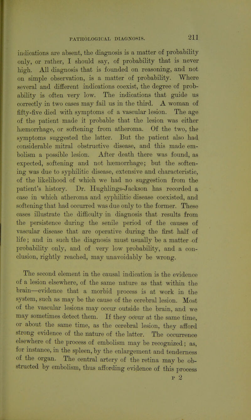 indications are absent, the diagnosis is a matter of probability only, or ratber, I should say, of probability that is never high. All diagnosis that is founded on reasoning, and not on simple observation, is a matter of probability. Where several and different indications coexist, the degree of prob- ability is often very low. The indications that guide us correctly in two cases may fail us in the third. A woman of fifty-five died with symptoms of a vascular lesion. The age of the patient made it probable that the lesion was either haemorrhage, or softening from atheroma. Of the two, the symptoms suggested the latter. But the patient also had considerable mitral obstructive disease, and this made em- bolism a possible lesion. After death there was found, as expected, softening and not hcemorrhage; but the soften- ing was due to syphilitic disease, extensive and characteristic, of the likelihood of which we had no suggestion from the patient's history. Dr. Hughlings-Jackson has recorded a case in which atheroma and syphilitic disease coexisted, and softening that had occurred was due only to the former. These cases illustrate the difficulty in diagnosis that results from the persistence during the senile period of the causes of vascular disease that are operative during the first half of life; and in such the diagnosis must usually be a matter of probability only, and of very low probability, and a con- clusion, rightly reached, may unavoidably be wrong. The second element in the causal indication is the evidence of a lesion elsewhere, of the same nature as that within the brain—evidence that a morbid process is at work in the system, such as may be the cause of the cerebral lesion. Most of the vascular lesions may occur outside the brain, and we may sometimes detect them. If they occur at the same time, or about the same time, as the cerebral lesion, they afford strong evidence of the nature of the latter. The occurrence elsewhere of the process of emboHsm may be recognized; as, for instance, in the spleen, by the enlargement and tenderness of the organ. The central artery of the retina may be ob- structed by embolism, thus affording evidence of this process p 2