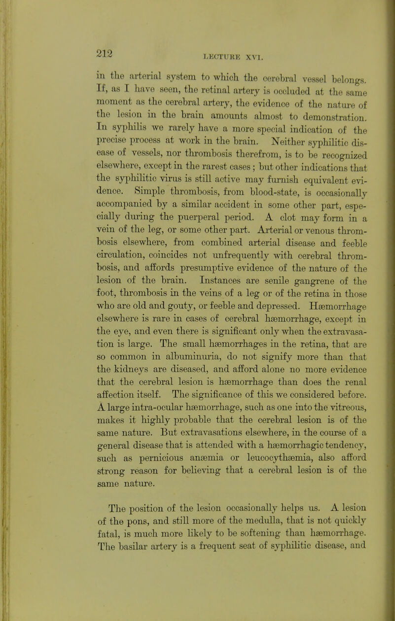 LECTURE XVI. in the arterial system to which the cerebral vessel belongs. If, as I have seen, the retinal artery is occluded at the same moment as the cerebral artery, the evidence of the nature of the lesion in the brain amounts almost to demonstration. In syphilis we rarely have a more special indication of the precise process at work in the brain. Neither syphilitic dis- ease of vessels, nor thrombosis therefrom, is to be recognized elsewhere, except in the rarest cases; but other indications that the syphilitic virus is still active may furnish equivalent evi- dence. Simple thrombosis, from blood-state, is occasionally accompanied by a similar accident in some other part, espe- cially during the puerperal period. A clot may form in a vein of the leg, or some other part. Ai'terial or venous throm- bosis elsewhere, from combined arterial disease and feeble circulation, coincides not unfrequently with cerebral throm- bosis, and affords presumptive evidence of the nature of the lesion of the brain. Instances are senile gangrene of the foot, thrombosis in the veins of a leg or of the retina in those who are old and gouty, or feeble and depressed. Haemorrhage elsewhere is rare in cases of cerebral haemorrhage, except in the eye, and even there is significant only when the extravasa- tion is large. The small haemorrhages in the retina, that are so common in albuminuria, do not signify more than that the kidneys are diseased, and afford alone no more evidence that the cerebral lesion is haemorrhage than does the renal affection itself. The significance of this we considered before. A large intra-ocular haemorrhage, such as one into the vitreous, makes it highly probable that the cerebral lesion is of the same nature. But extravasations elsewhere, in the course of a general disease that is attended with a haemorrhagic tendency, such as pernicious anaemia or leucocythaemia, also afford strong reason for believing that a cerebral lesion is of the same nature. The position of the lesion occasionally helps us. A lesion of the pons, and still more of the medulla, that is not quickly fatal, is much more likely to be softening than haemorrhage. The basilar artery is a frequent seat of syphilitic disease, and