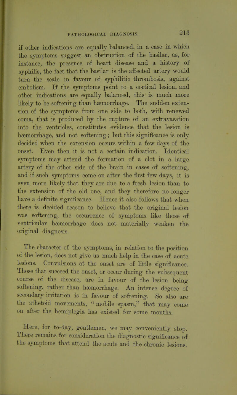 if other indications are equally balanced, in a case in whicli the symptoms suggest an obstruction of the basilar, as, for instance, the presence of heart disease and a history of syphilis, the fact that the basilar is the affected artery would turn the scale in favour of syphilitic thrombosis, against embolism. If the symptoms point to a cortical lesion, and other indications are equally balanced, this is much more likely to be softening than haemorrhage. The sudden exten- sion of the symptoms from one side to both, with renewed coma, that is produced by the rupture of an extravasation into the ventricles, constitutes evidence that the lesion is haemorrhage, and not softening; but this significance is only decided when the extension occurs within a few days of the onset. Even then it is not a certain indication. Identical symptoms may attend the formation of a clot in a large artery of the other side of the brain in cases of softening, and if such symptoms come on after the first few days, it is even more likely that they are due to a fresh lesion than to the extension of the old one, and they therefore no longer have a definite significance. Hence it also follows that when there is decided reason to believe that the original lesion was softening, the occurrence of symptoms like those of ventricular haemorrhage does not materially weaken the original diagnosis. The character of the symptoms, in relation to the position of the lesion, does not give us much help in the case of acute lesions. Convulsions at the onset are of little significance. Those that succeed the onset, or occur during the subsequent course of the disease, are in favoiu- of the lesion being softening, rather than haemorrhage. An intense degree of secondary irritation is in favour of softening. So also are the athetoid movements, mobile spasm, that may come on after the hemiplegia has existed for some months. Here, for to-day, gentlemen, we may conveniently stop There remains for consideration the diagnostic significance of the symptoms that attend the acute and the chronic lesions.