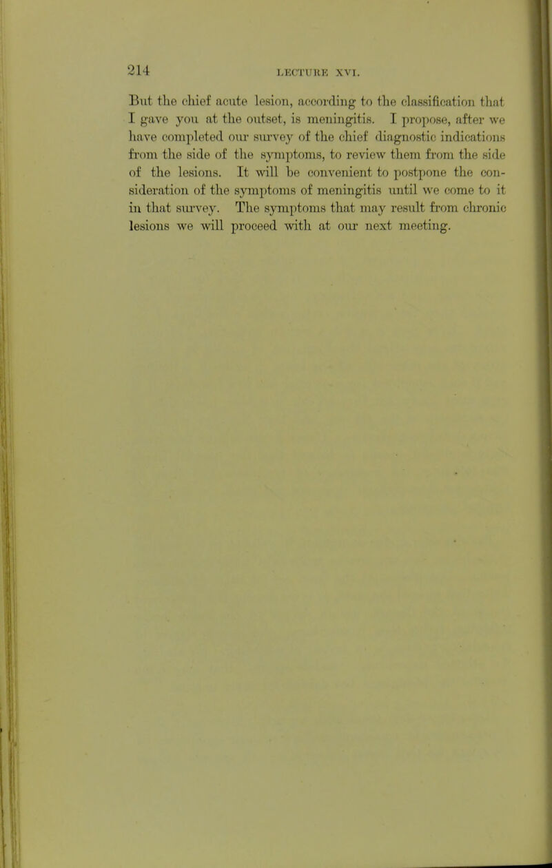 But tlie chief acute lesiou, according to the classification that I gave you at the outset, is meningitis. I propose, after we have completed our survey of the chief diagnostic indications from the side of tlie symptoms, to review them from the side of the lesions. It will be convenient to postpone the con- sideration of the symptoms of meningitis until we come to it in that sm-vey. The symptoms that may result from chronic lesions we wall proceed with at our next meeting.