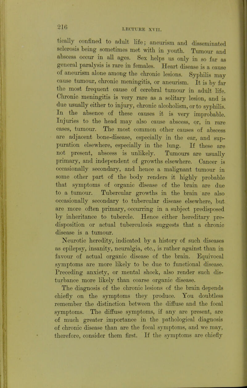 21G LFXTUKE XYII. tically confined to adult life; aneimsm and disseminated sclerosis being sometimes met with in youth. Tumour and abscess occur in all ages. Sex helps us only in so far as general paralysis is rare in females. Heart disease is a cause of aneurism alone among the clironic lesions. Syphilis may cause tumour, chi-onic meningitis, or aneurism. It is by far the most frequent cause of cerebral tumour in adult life. Chronic meningitis is very rare as a solitary lesion, and is due usually either to injury, chronic alcoholism, or to syphilis. In the absence of these causes it is very improbable. Injuries to the head may also cause abscess, or, in rare cases, tumour. The most common other causes of abscess are adjacent bone-disease, especially in the ear, and sup- puration elsewhere, especially in the lung. If these are not present, abscess is unlikely. Tumours are usually primary, and independent of growths elsewhere. Cancer is occasionally secondary, and hence a malignant tumour in some other part of the body renders it highly probable that symptoms of organic disease of the brain are due to a tumour. Tubercular growths in the brain are also occasionally secondary to tubercular disease elsewhere, but are more often primary, occurring in a subject predisposed by inheritance to tubercle. Hence either hereditary pre- disposition or actual tuberculosis suggests that a chronic disease is a tumour. Neurotic heredity, indicated by a history of such diseases as epilepsy, insanity, neuralgia, etc., is rather against than in favour of actual organic disease of the brain. Equivocal symptoms are more likely to be due to functional disease. Preceding anxiety, or mental shock, also render such dis- turbance more likely than coarse organic disease. The diagnosis of the chronic lesions of the brain depends chiefly on the symptoms they produce. You doubtless remember the distinction between the diffuse and the focal symptoms. The diffuse symptoms, if any are present, are of much greater importance in the pathological diagnosis of chronic disease than are the focal symptoms, and we may, therefore, consider them fii'st. If the symptoms are chiefly