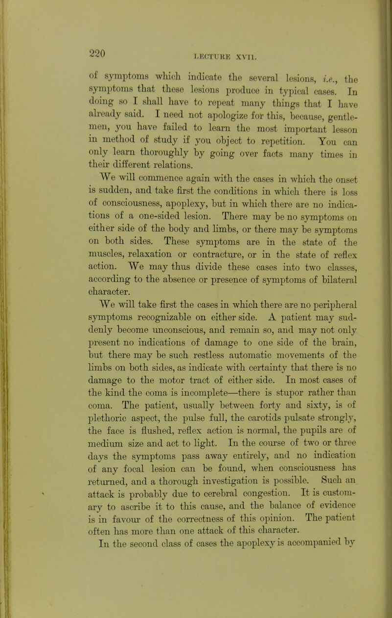 LECTURE XVII. of symptoms whicli indicate the several lesions, i.e., the symj^toms that these lesions produce in typical cases. In doing so I shall have to repeat many things that I have already said. I need not apologize for this, because, gentle- men, you have failed to learn the most important lesson in method of study if you object to repetition. You can only learn thoroughly by going over facts many times in their different relations. We will commence again with the cases in which the onset is sudden, and take first the conditions in which there is loss of consciousness, apoplexy, but in which there are no indica- tions of a one-sided lesion. There may be no symptoms on either side of the body and limbs, or there may be symptoms on both sides. These symptoms are in the state of the muscles, relaxation or contracture, or in the state of reflex action. We may thus divide these cases into two classes, according to the absence or presence of symptoms of bilateral character. We will take first the cases in which there are no peripheral symptoms recognizable on either side. A patient may sud- denly become unconscious, and remain so, and may not only present no indications of damage to one side of the brain, but there may be such restless automatic movements of the limbs on both sides, as indicate with certainty that there is no damage to the motor tract of either side. In most cases of the kind the coma is incomplete—there is stupor rather than coma. The patient, usually between forty and sixty, is of plethoric aspect, the pulse full, the carotids pulsate strongly, the face is flushed, reflex action is normal, the pupils are of medium size and act to light. In the course of two or three days the symptoms pass away entirely, and no indication of any focal lesion can be found, when consciousness has returned, and a thorough investigation is possible. Such an attack is probably due to cerebral congestion. It is custom- ary to ascribe it to this cause, and the balance of evidence is in favour of the correctness of this opinion. The patient often has more than one attack of this character. In the second class of cases the apoplexy is accompanied by