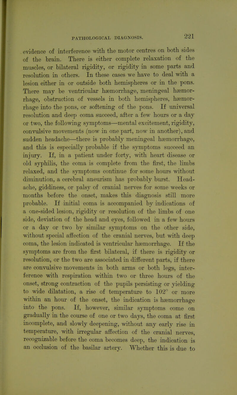 evidence of interference with tlie motor centres on both sides of the brain. There is either complete relaxation of the muscles, or bilateral rigidity, or rigidity in some parts and resolution in others. In these cases we have to deal with a lesion either in or outside both hemispheres or in the pons. There may be ventricular haemon-hage, meningeal haemor- rhage, obstruction of vessels in both hemisj^heres, haemor- rhage into the pons, or softening of the pons. If universal resolution and deep coma succeed, after a few hours or a day or two, the following symptoms—^mental excitement, rigidity, convulsive movements (now in one part, now in another), and sudden headache—there is probably meningeal haemorrhage, and this is especially probable if the symptoms succeed an injury. If, in a patient under forty, with heart disease or old syphilis, the coma is complete from the first, the limbs relaxed, and the symptoms continue for some hours without diminution, a cerebral aneurism has probably biu'st. Head- ache, giddiness, or palsy of cranial nerves for some weeks or months before the onset, makes this diagnosis still more probable. If initial coma is accompanied by indications of a one-sided lesion, rigidity or resolution of the limbs of one side, deviation of the head and eyes, followed in a few hours or a day or two by similar symptoms on the other side, without special affection of the cranial nerves, but with deep coma, the lesion indicated is ventricular haemorrhage. If the symptoms are from the first bilateral, if there is rigidity or resolution, or the two are associated in different parts, if there are convulsive movements in both arms or both legs, inter- ference with respiration within two or three hours of the onset, strong contraction of the pupils persisting or jdelding to wide dilatation, a rise of temperature to 102'^ or more within an hour of the onset, the indication is haemorrhage into the pons. If, however, similar symptoms come on gradually in the course of one or two days, the coma at first incomplete, and slowly deepening, without any early rise in temperature, with irregular affection of the cranial nerves, recognizable before the coma becomes deep, the indication is an occlusion of the basilar artery. Whether this is due to