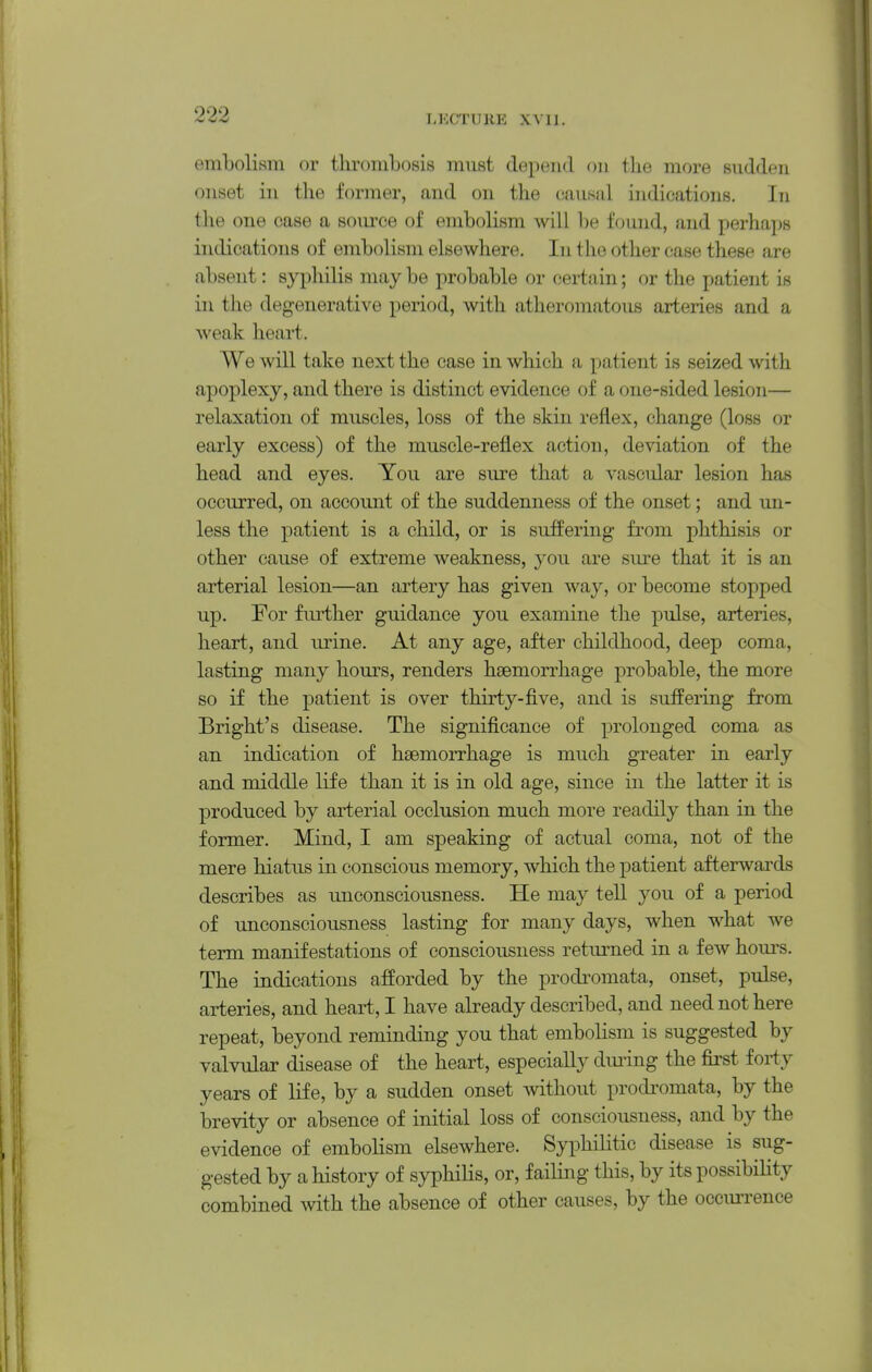 embolism or thrombosis must depend on the more sudden onset in the former, and on the causal indications. In the one case a source of embolism will be found, and perhaps indications of embolism elsewhere. In the other case these are absent: sypliilis may be probable or certain; or the patient is in the degenerative period, with atheromatous arteries and a weak heart. We will take next the case in which a patient is seized with apoplexy, and there is distinct evidence of a one-sided lesion— relaxation of muscles, loss of the skin reflex, change (loss or early excess) of the muscle-reflex action, deviation of the head and eyes. You are sure that a vascular lesion has occurred, on accoimt of the suddenness of the onset; and un- less the patient is a child, or is suffering from phthisis or other cause of extreme weakness, you are sure that it is an arterial lesion—an artery has given way, or become stopped up. For fm^ther guidance you examine the pulse, arteries, heart, and urine. At any age, after childhood, deep coma, lasting many hours, renders haemorrhage probable, the more so if the patient is over thirty-five, and is suffering from Bright's disease. The significance of prolonged coma as an indication of haemorrhage is much greater in early and middle life than it is in old age, since in the latter it is produced by arterial occlusion much more readily than in the former. Mind, I am speaking of actual coma, not of the mere hiatus in conscious memory, which the patient afterwards describes as unconsciousness. He may tell you of a period of unconsciousness lasting for many days, when what we term manifestations of consciousness returned in a few hours. The indications afforded by the prodi'omata, onset, pulse, arteries, and heart, I have already described, and need not here repeat, beyond reminding you that embolism is suggested by valvular disease of the heart, especially dming the first forty years of life, by a sudden onset mthout prodromata, by the brevity or absence of initial loss of consciousness, and by the evidence of embolism elsewhere. Syphilitic disease is sug- gested by a history of syphilis, or, failing this, by its possibility combined with the absence of other causes, by the occurrence