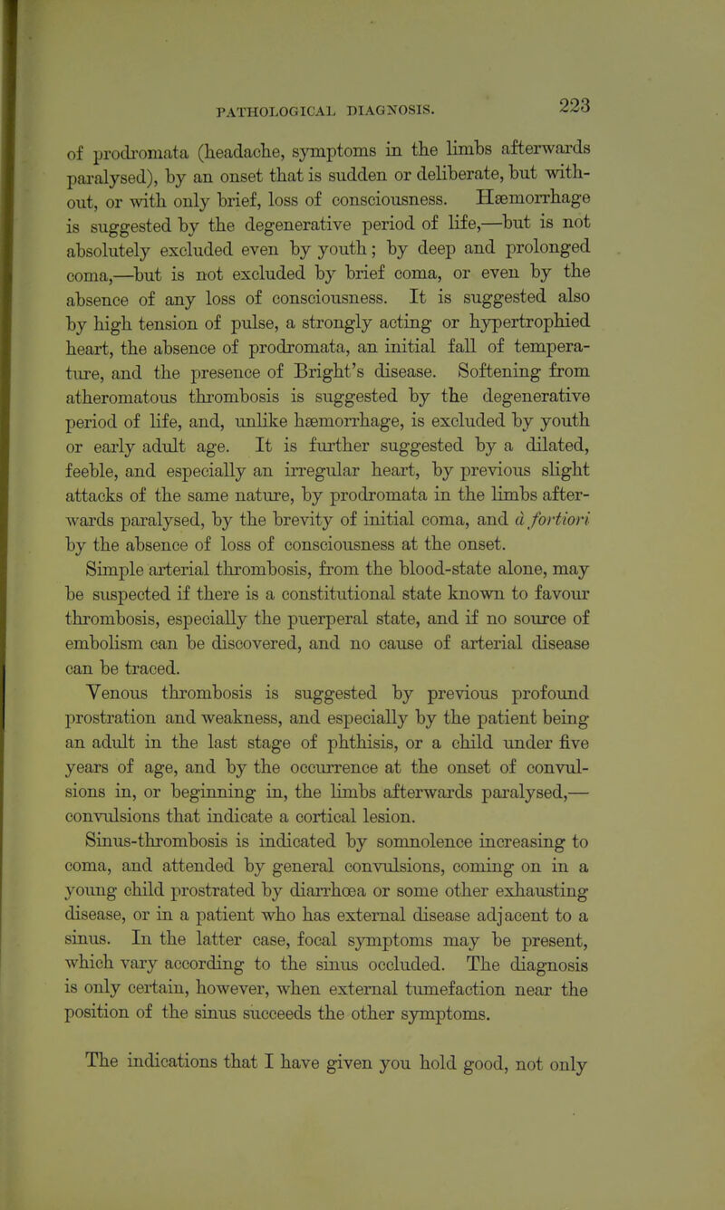 of prodi-omata (headache, symptoms in the limbs afterwards pai-alysed), by an onset that is sudden or deliberate, but with- out, or with only brief, loss of consciousness. HEemorrhage is suggested by the degenerative period of life,—but is not absolutely excluded even by youth; by deep and prolonged coma,—^but is not excluded by brief coma, or even by the absence of any loss of consciousness. It is suggested also by high tension of pulse, a strongly acting or hypertrophied heart, the absence of prodromata, an initial fall of tempera- ture, and the presence of Bright's disease. Softening from atheromatous thrombosis is suggested by the degenerative period of life, and, unlike haemorrhage, is excluded by youth or early adult age. It is further suggested by a dilated, feeble, and especially an irregular heart, by previous slight attacks of the same nature, by prodromata in the limbs after- wards paralysed, by the brevity of initial coma, and d fortiori by the absence of loss of consciousness at the onset. Simple arterial thrombosis, from the blood-state alone, may be suspected if there is a constitutional state known to favour thrombosis, especially the puerperal state, and if no source of embolism can be discovered, and no cause of arterial disease can be traced. Yenous thrombosis is suggested by previous profound prostration and weakness, and especially by the patient being an adult in the last stage of phthisis, or a child under five years of age, and by the occurrence at the onset of convul- sions in, or beginning in, the limbs afterwards paralysed,— convulsions that indicate a cortical lesion. Sinus-thrombosis is indicated by somnolence increasing to coma, and attended by general convulsions, coming on in a young child prostrated by diarrhoea or some other exhausting disease, or in a patient who has external disease adjacent to a sinus. In the latter case, focal symptoms may be present, which vary according to the sinus occluded. The diagnosis is only certain, however, when external tumefaction near the position of the sinus succeeds the other symptoms. The indications that I have given you hold good, not only