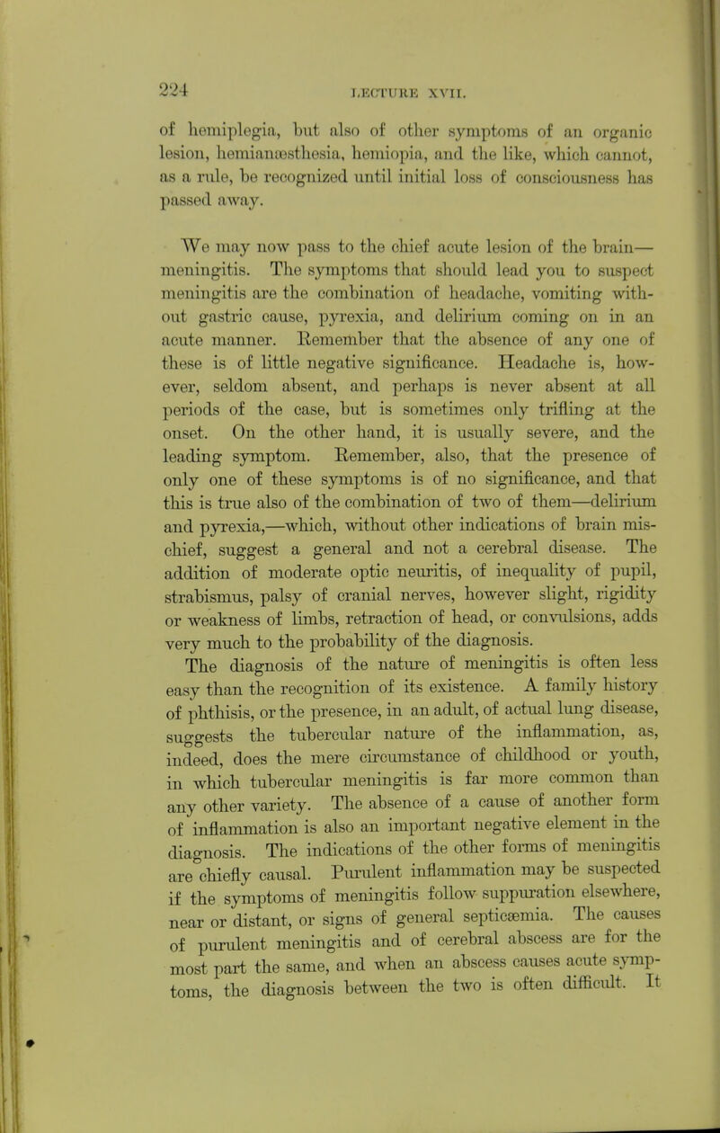 of hemiplegia, but also of other symptoms of an organic lesion, hemianassthesia, hemiopia, and the like, which cannot, as a rnle, be recognized until initial loss of consciousness has passed away. We may now pass to the chief acute lesion of the brain— meningitis. The symptoms that should lead you to suspect meningitis are the combination of headache, vomiting with- out gastric cause, pyrexia, and delirium coming on in an acute manner. Remember that the absence of any one of these is of little negative significance. Headache is, how- ever, seldom absent, and perhaps is never absent at all periods of the case, but is sometimes only trifling at the onset. On the other hand, it is usually severe, and the leading symptom. Remember, also, that the presence of only one of these symptoms is of no significance, and that this is true also of the combination of two of them—deliriimi and pyrexia,—which, without other indications of brain mis- chief, suggest a general and not a cerebral disease. The addition of moderate optic neuritis, of inequality of pupil, strabismus, palsy of cranial nerves, however slight, rigidity or weakness of limbs, retraction of head, or convulsions, adds very much to the probability of the diagnosis. The diagnosis of the nature of meningitis is often less easy than the recognition of its existence. A family history of phthisis, or the presence, in an adult, of actual lung disease, suggests the tubercular natui-e of the inflammation, as, indeed, does the mere circumstance of childhood or youth, in which tubercular meningitis is far more common than any other variety. The absence of a cause of another form of inflammation is also an important negative element in the diagnosis. The indications of the other forms of meningitis are chiefly causal. Pimilent inflammation may be suspected if the symptoms of meningitis follow suppuration elsewhere, near or distant, or signs of general septic£emia. The causes of purulent meningitis and of cerebral abscess are for the most part the same, and when an abscess causes acute symp- toms, the diagnosis between the two is often difficidt. It