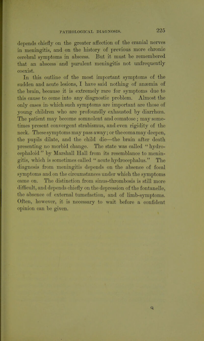 depends chiefly on the greater affection of the cranial nerves in meningitis, and on the history of previous more chronic cerebral symptoms in abscess. But it must be remembered that an abscess and purulent meningitis not unfrequently coexist. In this outline of the most important symptoms of the sudden and acute lesions, I have said nothing of anaemia of the brain, because it is extremely rare for symptoms due to this cause to come into any diagnostic problem. Almost the only cases in- which such symptoms are important are those of yoimg children who are profoundly exhausted by diarrhoea. The patient may become somnolent and comatose; may some- times present convergent strabismus, and even rigidity of the neck. These symptoms may pass away; or the coma may deepen, the pupils dilate, and the child die—the brain after death presenting no morbid change. The state was called  hydro- cephaloid  by Marshall Hall from its resemblance to menin- gitis, which is sometimes called  acute hydrocephalus. The diagnosis from meningitis depends on the absence of focal sjTuptoms and on the circumstances under which the symptoms came on. The distinction from sinus-thrombosis is still more difficult, and depends chiefly on the depression of the f ontanelle, the absence of external tumefaction, and of limb-symptoms. Often, however, it is necessary to wait before a confident opinion can be given.