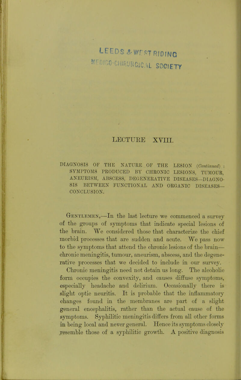 LEEDS c^Wr.STRIDING f^'^f^^^'ilRUHClCL SOCIETY LECTURE XVIII. DIAGNOSIS OF THE NATURE OF THE LESION {Continued) : SYMPTOMS PRODUCED BY CHRONIC LESIONS, TUMOUR, ANEURISM, ABSCESS, DEGENERATIVE DISEASES—DIAGNO- SIS BETWEEN FUNCTIONAL AND ORGANIC DISEASES- CONCLUSION. Gentlemen,—In the last lecture we commenced a survey of the grouj)s of symptoms that indicate special lesions of the brain. We considered those that characterize the chief morbid processes that are sudden and acute. We pass now to the symptoms that attend the chronic lesions of the brain— chronic meningitis, tumom*, aneurism, abscess, and the degene- rative processes that we decided to include in our survey. Chronic meningitis need not detain us long. The alcohoHc form occupies the convexity, and causes diffuse sj^nptoms, especially headache and deliriimi. Occasionally there is slight optic neiu'itis. It is probable that the inflammatory changes found in the membranes are part of a sHght general encephalitis, rather than the actual cause of the symptoms. SyjDhilitic meningitis differs from all other forms in being local and never general. Hence its symptoms closely resemble those of a syphilitic gro^^i;h. A positive diagnosis