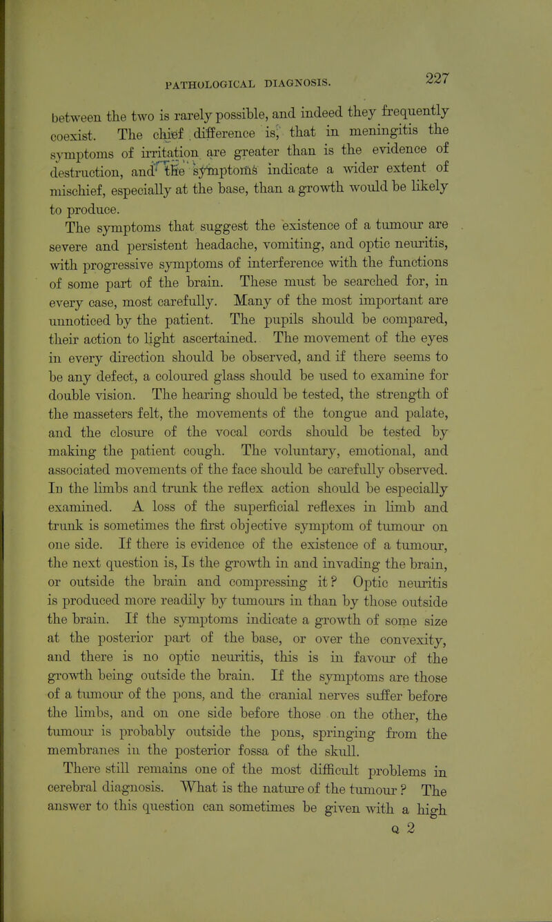 between the two is rarely possible, and indeed they frequently coexist. The chief .difference is; that in meningitis the symptoms of irritation are greater than is the evidence of destruction, and'^'tfie  syinptoiiife indicate a wider extent of mischief, especially at the base, than a growth would be likely to produce. The symptoms that suggest the existence of a tumour are severe and persistent headache, vomiting, and optic neuritis, with progressive symptoms of interference with the functions of some part of the brain. These must be searched for, in every case, most carefully. Many of the most important are unnoticed by the patient. The pupils should be compared, their action to light ascertained. The movement of the eyes in every direction should be observed, and if there seems to be any defect, a coloured glass should be used to examine for double vision. The hearing should be tested, the strength of the masseters felt, the movements of the tongue and palate, and the closure of the vocal cords should be tested by making the patient cough. The voluntary, emotional, and associated movements of the face should be carefully observed. In the limbs and trunk the reflex action should be especially examined. A loss of the superficial reflexes in limb and trunk is sometimes the first objective symptom of tumour on one side. If there is evidence of the existence of a tumour, the next question is. Is the growth in and invading the brain, or outside the brain and compressing it? Optio neuritis is produced more readily by tumours in than by those outside the brain. If the symptoms indicate a growth of some size at the posterior part of the base, or over the convexity, and there is no optic neuritis, this is in favour of the growth being outside the brain. If the symptoms are those of a tumom- of the pons, and the cranial nerves suffer before the limbs, and on one side before those on the other, the tumour is probably outside the pons, springing from the membranes in the posterior fossa of the skull. There still remains one of the most difficult problems in cerebral diagnosis. What is the nature of the tumour ? The answer to this question can sometimes be given with a high Q 2