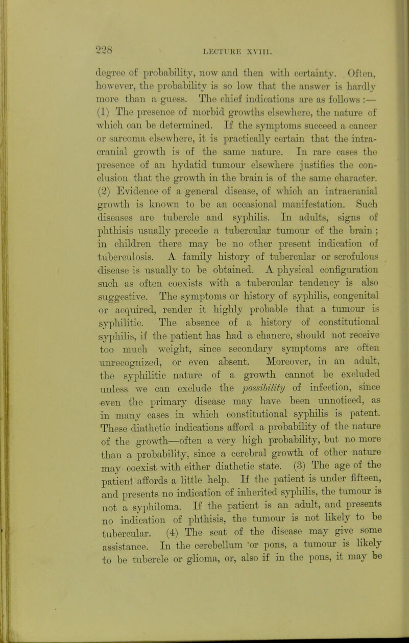 degTGO of probability, now and tlieii with certainty. Often, however, the probability is so low that the answer is hardly more than a guess. The chief indications are as follows :— (1) The presence of morbid growths elsewhere, the nature of which can be determined. If the symptoms succeed a cancer or sarcoma elsewhere, it is practically certain that the intra- cranial growth is of the same nature. In rare cases the presence of an hydatid tumoiu* elsewhere justifies the con- clusion that the growth in the brain is of the same character. (2) Evidence of a general disease, of which an intracranial growth is known to be an occasional manifestation. Such diseases are tubercle and syphilis. In adults, signs of phthisis usuall}'- precede a tubercular tumour of the brain ; in children there may be no other present indication of tuberculosis. A family history of tubercular or scrofulous •disease is usually to be obtained. A physical configuration such as often coexists with a tubercular tendency is also suggestive. The 83anptoms or history of syj)hilis, congenital or acquired, render it highly probable that a tumour is syphilitic. The absence of a history of constitutional syphilis, if the patient has had a chancre, should not receive too much weight, since secondary symptoms are often unrecognized, or even absent. Moreover, in an adult, the syphilitic nature of a growth cannot be excluded unless we can exclude the possibility of infection, since even the primary disease may have been unnoticed, as in many cases in which constitutional syphilis is patent. These diathetic indications afford a probability of the nature of the growth—often a very high probability, but no more than a probability, since a cerebral growth of other nature may coexist with either diathetic state. (3) The age of the patient affords a little help. If the patient is under fifteen, and presents no indication of inherited syphilis, the timiour is not a syphiloma. If the patient is an adult, and presents no indication of phthisis, the tumom- is not likely to be tubercular. (4) The seat of the disease may give some assistance. In the cerebellum 'or pons, a tumour is likely to be tubercle or glioma, or, also if in the pons, it may be