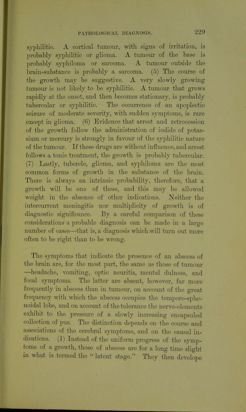 syphilitic. A cortical tumour, with signs of irritation, is probahly s}^3)hilitic or glioina. A tumoui' of the base is probably syphiloma or sarcoma. A tumour outside the brain-substauce is probably a sarcoma. (5) The course of the growth may be suggestive. A very slowly growing tumoiu- is not likely to be syphilitic. A tumour that grows rapidly at the onset, and then becomes stationary, is probably tubercular or syphilitic. The occurrence of an apoplectic seizure of moderate severity, with sudden symptoms, is rare except in glioma. (6) Evidence that arrest and retrocession of the growth follow the administration of iodide of potas- sium or mercury is strongly in favour of the syjihilitic nature of the tumour. If these drugs are mthout influence, and arrest follows a tonic treatment, the growth is jDrobably tubercular. (7) Lastly, tubercle, glioma, and syjjhiloma are the most common forms of growth in the substance of the brain. There is always an intrinsic probability, therefore, that a growth will be one of these, and this may be allowed weight in the absence of other indications. Neither the intercurrent meningitis nor multiplicity of growth is of diagnostic significance. By a careful comparison of these considerations a probable diagnosis can be made in a large number of cases—that is, a diagnosis which will turn out more often to be right than to be TSTong. The s}Tnptoms that indicate the presence of an abscess of the brain are, for the most part, the same as those of tumour —headache, vomiting, optic neuritis, mental dulness, and focal symptoms. The latter are absent, however, far more fi^equently in abscess than in tumour, on account of the great fi-equency wdth which the abscess occupies the temporo-sphe- noidal lobe, and on account of the tolerance the nerve-elements exhibit to the pressiu-e of a slowly increasing encapsuled collection of pus. The distinction depends on the course and associations of the cerebral symptoms, and on the causal in- dications. (1) Instead of the uniform progress of the sj^mp- toms of a growth, those of abscess are for a long time slight in what is termed the  latent stage. They then develope