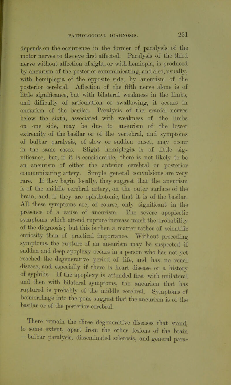 depends on the occurrenee in the former of paralysis of the motor nerves to the eye first affected. Paralysis of the thiid nerve without affection of sight, or Avith hemiopia, is produced by aneurism of the posterior communicating, and also, usuall}% with hemiplegia of the opposite side, by aneurism of the posterior cerebral. AfPection of the fifth nerve alone is of little significance, but vsdth bilateral weakness in the limbs, and difiiculty of articulation or swallowing, it occurs in aneurism of the basilar. Paralysis of the cranial nerves below the sixth, associated with weakness of the limbs on one side, may be due to aneurism of the lower extremity of the basilar or of the vertebral, and symptoms of bulbar paralysis, of slow or sudden onset, may occm' in the same cases. Slight hemiplegia is of little sig- nificance, but, if it is considerable, there is not likely to be an aneurism of either the anterior cerebral or posterior communicating artery. Simple general convulsions are very rare. If they begin locally, they suggest that the aneurism is of the middle cerebral artery, on the outer surface of the brain, and. if they are opisthotonic, that it is of the basilar. All these symptoms are, of com'se, only significant in the presence of a cause of aneurism. The severe apoplectic symptoms which attend ruptm^e increase much the probability of the diagnosis; but this is then a matter rather of scientific cm^iosity than of practical importance. Without preceding- symptoms, the rupture of an aneurism may be suspected if sudden and deep apoplexy occurs in a person who has not yet reached the degenerative period of life, and has no renal disease, and especially if there is heart disease or a history of syphilis. If the apoplexy is attended first with imilateral and then with bilateral symptoms, the aneurism that has ruptured is probably of the middle cerebral. Sjnnptoms of haemorrhage into the pons suggest that the anemism is of the basilar or of the posterior cerebral. There remain the three degenerative diseases that stand, to some extent, apart from the other lesions of the brain —bulbar paralysis, disseminated sclerosis, and general para-