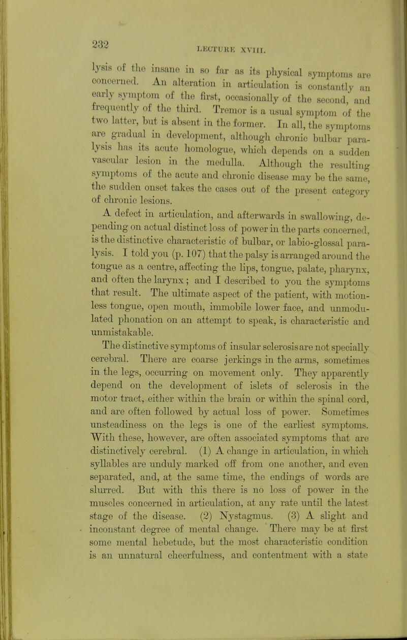 LECTURK XVIII. lysis of the insane in so far as its pliysical symptoms are concenied. An alteration in articulation is constantly an early S3'mptom of the first, occasionally of the second, and frequently of the third. Tremor is a usual symptom of the two latter, but is absent in the former. In all, the symptoms are gradual in development, although chronic bulbar para- lysis has its acute homologue, which depeufls on a sudden vascular lesion in the medulla. Although the resulting symptoms of the acute and chronic disease may be the same, the sudden onset takes the cases out of the present category of chronic lesions. A defect in articulation, and afterwards in swallowing, de- pending on actual distinct loss of power in the parts concerned, is the distinctive characteristic of bulbar, or labio-glossal para- lysis. I told you (p. 107) that the palsy is arranged around the tongue as a centre, affecting the lips, tongue, palate, pharynx, and often the larynx; and I described to you the symptoms that result. The ultimate aspect of the patient, with motion- less tongue, open mouth, immobile lower face, and unmodu- lated phonation on an attempt to speak, is characteristic and unmistakable. The distinctive symptoms of insular sclerosis are not speeiall}- cerebral. There are coarse jerkings in the arms, sometimes in the legs, occurring on movement only. They apparently depend on the development of islets of sclerosis in the motor tract, either mthin the brain or within the spinal cord, and are often followed by actual loss of power. Sometimes unsteadiness on the legs is one of the earliest sjTnptoms. With these, however, are often associated symptoms that are distinctively cerebral. (1) A change in articulation, in which syllables are unduly marked off from one another, and even 8ej)arated, and, at the same time, the endings of words are sluiTed. But with this there is no loss of power in the muscles concerned in articulation, at any rate until the latest stage of the disease. (2) Nystagmus. (3) A slight and inconstant degree of mental change. There may be at first some mental hebetude, but the most characteristic condition is an unnatui^al cheerfulness, and contentment with a state