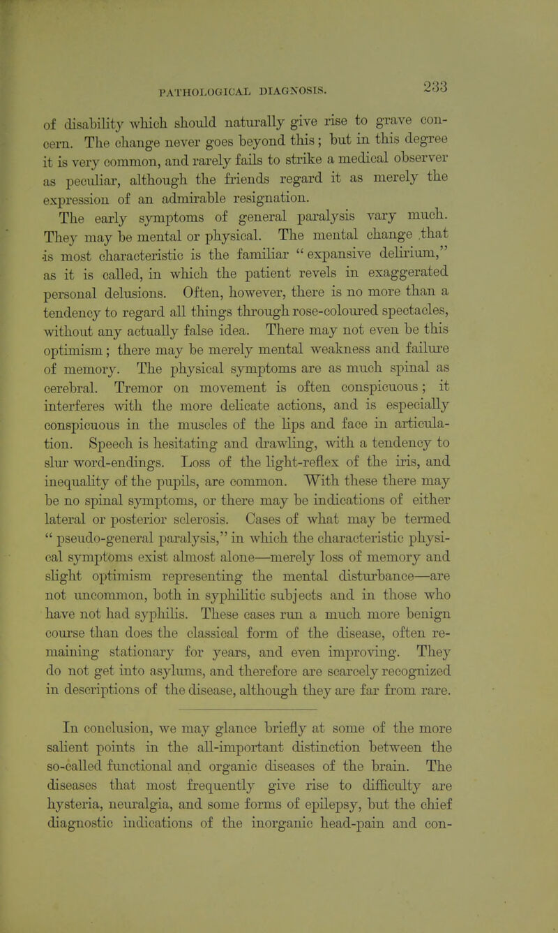 of disability whicli should natui-ally give rise to grave con- cern. The change never goes beyond this; but in this degree it is very common, and rarely fails to strike a medical observer as peculiar, although the friends regard it as merely the expression of an admirable resignation. The early symptoms of general paralysis vary much. They may be mental or physical. The mental change .that •is most characteristic is the familiar expansive delirium, as it is called, in which the patient revels in exaggerated personal delusions. Often, however, there is no more than a tendency to regard all things through rose-coloured spectacles, without any actually false idea. There may not even be this optimism; there may be merely mental weakness and failure of memory. The physical symptoms are as much spinal as cerebral. Tremor on movement is often conspicuous; it interferes vvith the more delicate actions, and is especially conspicuous in the muscles of the lips and face in articula- tion. Speech is hesitating and drawling, with a tendency to slur word-endings. Loss of the light-reflex of the iris, and inequality of the pupils, are common. With these there may be no spinal symptoms, or there may be indications of either lateral or posterior sclerosis. Cases of what may be termed  pseudo-general paralysis, in which the characteristic physi- cal symptoms exist almost alone—merely loss of memory and slight optimism representing the mental disturbance—are not uncommon, both in syphilitic subjects and in those who have not had syphilis. These eases run a much more benign course than does the classical form of the disease, often re- maining stationary for years, and even improving. They do not get into asylums, and therefore are scarcely recognized in descriptions of the disease, although they are far from rare. In conclusion, we may glance briefly at some of the more salient points in the all-important distinction between the so-called functional and organic diseases of the brain. The diseases that most frequently give rise to difficulty are hysteria, neuralgia, and some forms of epilepsy, but the chief diagnostic indications of the inorganic head-pain and con-