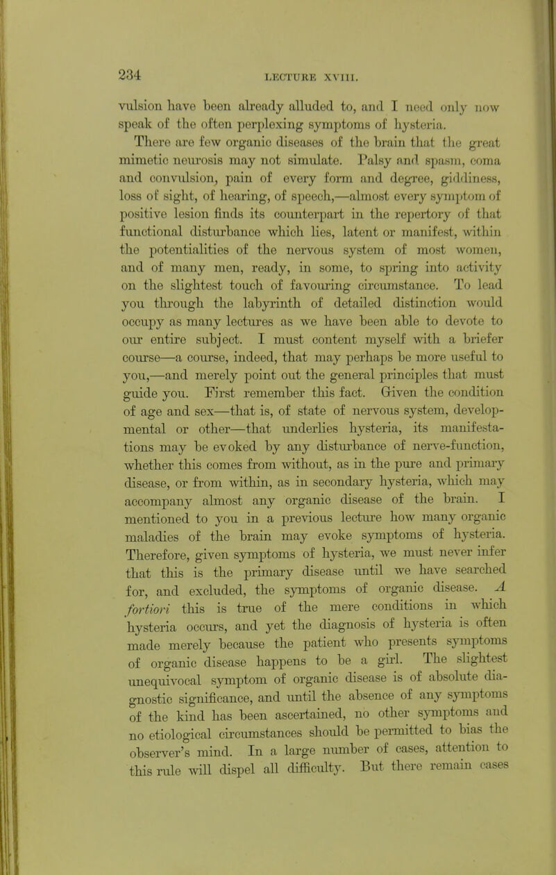 vulsion have been already alluded to, and I need only now speak of the often perplexing symptoms of hysteria. There are few organic diseases of the brain that the great mimetic neui'osis may not simulate, l.'alsy and spasm, coma and oonvidsion, pain of every form and degree, giddiness, loss of sight, of hearing, of speech,—almost every symptom of positive lesion finds its counterpart in the repertory of that functional disturbance which lies, latent or manifest, within the potentialities of the nervous system of most women, and of many men, ready, in some, to spring into activity on the slightest touch of favouring circumstance. To lead you through the labyrinth of detailed distinction would occupy as many lectures as we have been able to devote to our entire subject. I must content myself with a briefer course—a course, indeed, that may perhaps be more useful to you,—and merely point out the general principles that must guide you. First remember this fact. Griven the condition of age and sex—that is, of state of nervous system, develop- mental or other—that underlies hysteria, its manifesta- tions may be evoked by any disturbance of nerve-function, whether this comes from without, as in the pure and primary disease, or from within, as in secondary hysteria, which may accompany almost any organic disease of the brain. I mentioned to you in a previous lecture how many organic maladies of the brain may evoke symptoms of hysteria. Therefore, given symptoms of hysteria, we must never infer that this is the primary disease until we have searched for, and excluded, the symptoms of organic disease. A fortiori this is true of the mere conditions in which hysteria occurs, and yet the diagnosis of hysteria is often made merely because the patient who presents symptoms of organic disease happens to be a girl. The slightest unequivocal symptom of organic disease is of absolute dia- gnostic significance, and until the absence of any sjnnptoms of the kind has been ascertained, no other symptoms and no etiological circumstances should be permitted to bias the observer's mind. In a large number of cases, attention to this rule will dispel all difficulty. But there remain cases