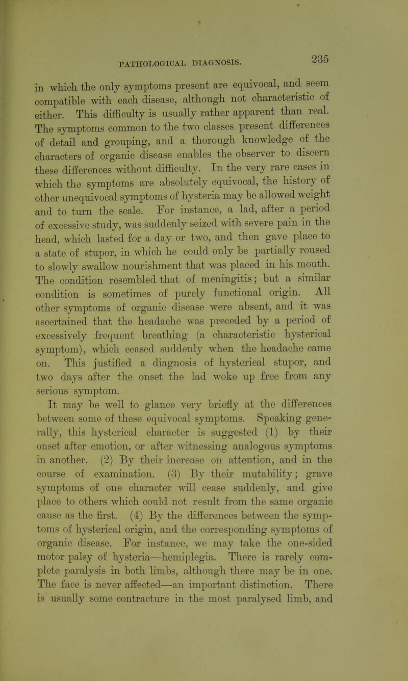 « PATHOLOGICAL DIAGNOSIS. ^OO in whicli the only symptoms present are equivocal, and seem compatible with each disease, although not characteristic of either. This difficulty is usually rather apparent than real. The symptoms common to the two classes present differences of detail and grouping, and a thorough knowledge of the characters of organic disease enables the observer to discern these differences without difficulty. In the very rare cases in which the symptoms are absolutely equivocal, the history of other unequivocal symptoms of hysteria may be allowed weight and to turn the scale. For instance, a lad, after a period of excessive study, was suddenly seized with severe pain in the head, which lasted for a day or two, and then gave place to a state of stupor, in which he could only be partially roused to slowly swallow noui^ishment that was placed in his mouth. The condition resembled that of meningitis; but a similar condition is sometimes of pui'ely functional origin. All other symptoms of organic disease were absent, and it was ascertained that the headache was preceded by a period of excessively frequent breathing (a characteristic hysterical symptom), which ceased suddenly when the headache came on. This justified a diagnosis of hysterical stupor, and two days after the onset the lad woke up free from any serious symptom. It may be well to glance very briefly at the differences between some of these equivocal symptoms. Speaking gene- rally, this hysterical character is suggested (1) by their onset after emotion, or after witnessing analogous symptoms in another. (2) By their increase on attention, and in the course of examination. (3) By their mutability; grave symptoms of one character will cease suddenly, and give place to others which could not result from the same organic cause as the first. (4) By the differences between the symp- toms of hysterical origin, and the corresponding s^onptoms of organic disease. For instance, we may take the one-sided motor palsy of hysteria—hemiplegia. There is rarely com- plete paralysis in both limbs, although there may be in one. The face is never affected—an important distinction. There is usually some contracture in the most paralysed limb, and