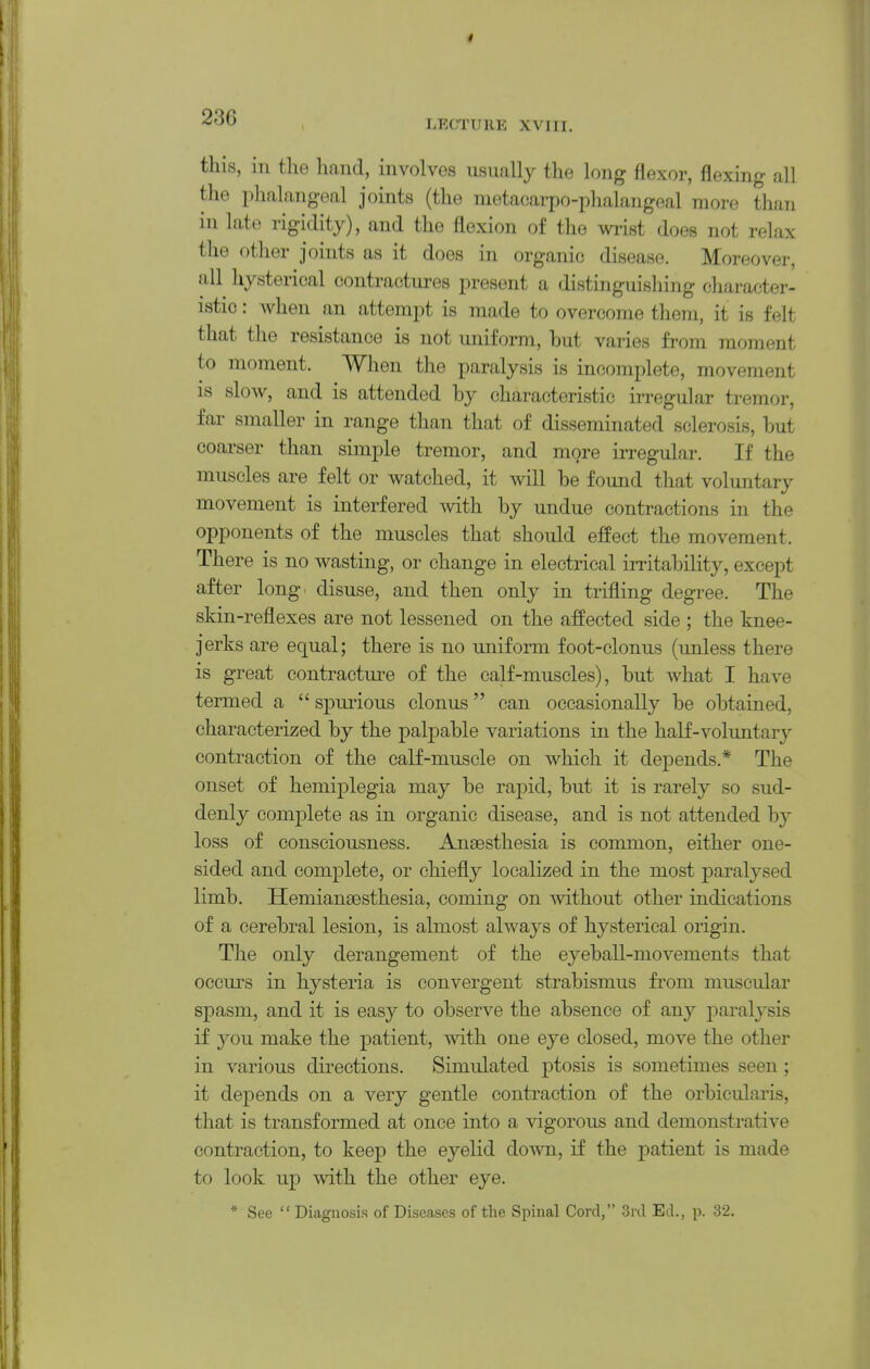 LFXTUllE XVIII. this, in the hand, involves usually the long flexor, flexing all the phalangeal joints (the metacarpo-phalangeal more than in late rigidity), and the flexion of the wi-ist does not relax the otlier joints as it does in organic disease. Moreover, all hysterical contractures present a distinguisliing character- istic : Avhen an attempt is made to overcome them, it is felt that the resistance is not uniform, hut varies from moment to moment. When the paralysis is incomplete, movement is slow, and is attended by characteristic irregular tremor, far smaller in range than that of disseminated sclerosis, but coarser than simple tremor, and more irregular. If the muscles are felt or watched, it will be found tliat voluntary movement is interfered with by undue contractions in the opponents of the muscles that should effect the movement. There is no wasting, or change in electrical irritability, except after long, disuse, and then only in trifling degree. The skin-reflexes are not lessened on the affected side ; the knee- jerks are equal; there is no uniform foot-clonus (unless there is great contracture of the calf-muscles), but what I have termed a  spurious clonus can occasionally be obtained, characterized by the palpable variations in the half-voluntary contraction of the calf-muscle on which it depends.* The onset of hemiplegia may be rapid, but it is rarely so sud- denly comj)lete as in organic disease, and is not attended b}- loss of consciousness. Anaesthesia is common, either one- sided and complete, or chiefly localized in the most paralysed limb. HemiansBsthesia, coming on without other indications of a cerebral lesion, is almost always of hysterical origin. The only derangement of the eyeball-movements that occurs in hysteria is convergent strabismus from muscular sjoasm, and it is easy to observe the absence of any paralysis if you make the patient, with one eye closed, move the other in various directions. Simiilated ptosis is sometimes seen; it depends on a very gentle contraction of the orbicularis, that is transformed at once into a vigorous and demonstrative contraction, to keep the eyelid down, if the patient is made to look up with the other eye. * See  Diagnosis of Diseases of the Spinal Cord, Ed., p. 32.