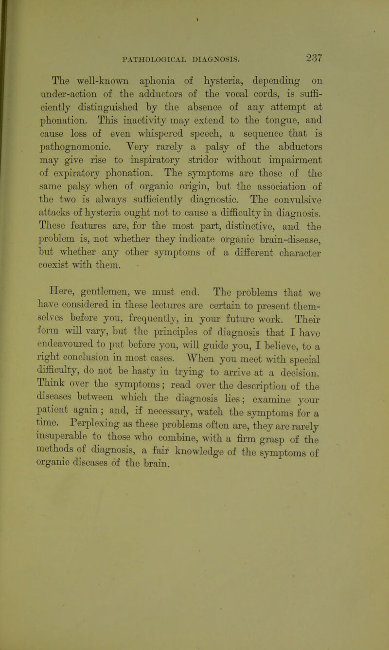 The well-kuowii aphonia of hysteria, depending on imder-action of the adductors of the vocal cords, is suffi- ciently distinguished by the absence of any attempt at phonation. This inactivity may extend to the tongue, and cause loss of even whispered speech, a sequence that is pathognomonic. Very rarely a palsy of the abductors may give rise to inspiratory stridor without impairment of expii'atory phonation. The symptoms are those of the same palsy when of organic origin, but the association of the two is always sufficiently diagnostic. The convulsive attacks of hysteria ought not to cause a difficulty in diagnosis. These features are, for the most part, distinctive, and the problem is, not whether they indicate organic brain-disease, but whether any other symptoms of a different character coexist with them. Here, gentlemen, we must end. The problems that we have considered in these lectures are certain to present them- selves before you, frequently, in your future work. Their fonn will vary, but the principles of diagnosis that I have endeavoured to put before you, will guide you, I believe, to a right conclusion in most cases. When you meet with special difficulty, do not be hasty in trying to arrive at a decision. Think over the sjonptoms; read over the description of the diseases between which the diagnosis lies; examine youi- patient again; and, if necessary, watch the symptoms for a time. Perplexing as these problems often are, they are rarely insuperable to those who combine, with a firm grasp of the methods of diagnosis, a fair knowledge of the symptoms of organic diseases of the brain.