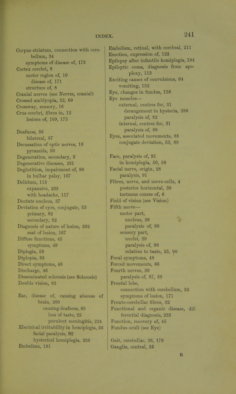 Corpus striatuu), connection with cere- bellum, 34 symptoms of disease of, 173 Cortex cerebri, 8 motor region of, 10 disease of, 171 structure of, 8 Cranial nerves (see Nerves, cranial) Crossed amblyopia, 22, 69 Crossway, sensory, 16 Crus cerebri, fibres in, 12 lesions of, 169, 175 Deafness, 95 bilateral, 97 Decussation of optic nei-ves, 18 pyramids, 50 Degeneration, secondary, 3 Degenerative diseases, 231 Deglutition, impairment of, 98 in bulbar palsy, 107 Delirium, 115 expansive, 233 with headache, 117 Dentate nucleus, 37 Deviation of eyes, conjugate, 53 primary, 82 secondary, 82 Diagnosis of nature of lesion, 202 seat of lesion, 167 Diffuse functions, 45 symptoms, 49 Diplegia, 59 Diplopia, 83 Direct symptoms, 48 Discharge, 46 Disseminated sclerosis (see Sclerosis) Double vision, 83 Ear, disease of, causing abscess of brain, 200 causing deafness, 95 loss of taste, 25 purulent meningitis, 224 Electrical imtability in hemiplegia, 56 facial paralysis, 92 hysterical hemiplegia, 236 Embolism, 191 Embolism, retinal, with cerebral, 211 Emotion, expression of, 122 Epilepsy after infantile hemiplegia, 194 Epileptic coma, diagnosis from apo- plexy, 113 Exciting causes of convulsions, 64 vomiting, 152 Eye, changes in fundus, 158 Eye muscles— external, centres for, 31 derangement in hysteria, 236 paralysis of, 82 internal, centres for, 31 paralysis of, 89 Eyes, associated movements, 88 conjugate deviation, 53, 88 Face, paralysis of, 91 in hemiplegia, 50, 58 Facial nerve, origin, 28 paralysis, 91 Fibres, nerve, and nerve-cells, 4 posterior horizontal, 30 tortuous course of, 6 Field of vision (see Vision) Fifth nerve— motor part, nucleus, 29 paralysis of, 90 sensory part, nuclei, 29 paralysis of, 90 relation to taste, 25, 90 Focal symptoms, 48 Forced movements, 66 Fourth nerves, 30 paralysis of, 87, 88 Frontal lobe, connection with cerebellum, 32 symptoms of lesion, 171 Fronto-cerebellar fibres, 32 Functional and organic disease, dif- ferential diagnosis, 233 Function, recovery of, 45 Fundus oculi (see Eye) Gait, cerebellar, 36, 179 Ganglia, centi'al, 35 R