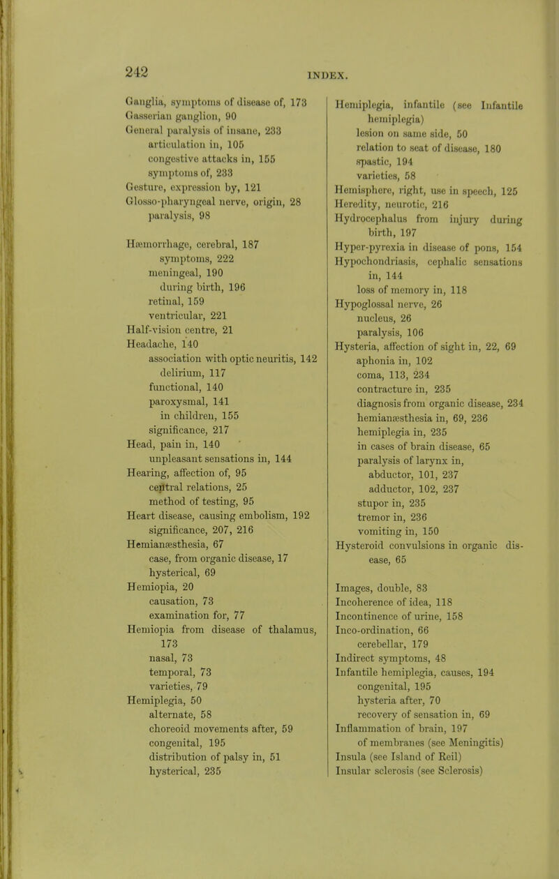 INDEX. Ganglia, symptoms of disease of, 173 Gasseriaii ganglion, 90 General paralysis of insane, 233 articulation in, 105 congestive attacks in, 155 symptoms of, 233 Gesture, expression by, 121 Glosso-pharyngeal nerve, origin, 28 paralysis, 98 Hfemorrliage, cerebral, 187 symptoms, 222 meningeal, 190 during birtli, 196 retinal, 159 ventricular, 221 Half-vision centre, 21 Headache, 140 association with optic neui'itis, 142 delirium, 117 functional, 140 paroxysmal, 141 in children, 155 significance, 217 Head, pain in, 140 unpleasant sensations in, 144 Hearing, affection of, 95 ceiitral relations, 25 method of testing, 95 Heart disease, causing embolism, 192 significance, 207, 216 Hemianaesthesia, 67 case, from organic disease, 17 hysterical, 69 Hemiopia, 20 causation, 73 examination for, 77 Hemiopia from disease of thalamus, 173 nasal, 73 temporal, 73 varieties, 79 Hemiplegia, 50 alternate, 58 choreoid movements after, 59 congenital, 195 distribution of palsy in, 51 hysterical, 235 Hemiplegia, infantile (see Infantile hemiplegia) lesion on same side, 50 l elation to seat of disease, 180 sj)astic, 194 varieties, 58 Hemisphere, right, use in speech, 125 Heredity, neurotic, 216 Hydrocephalus from injury during birth, 197 Hyper-pyrexia in disease of pons, 154 Hypochondriasis, cephalic sensations in, 144 loss of memory in, 118 Hypoglossal nerve, 26 nucleus, 26 paralysis, 106 Hysteria, affection of sight in, 22, 69 aphonia in, 102 coma, 113, 234 contracture in, 235 diagnosis from organic disease, 234 hemianesthesia in, 69, 236 hemiplegia in, 235 in cases of brain disease, 65 paralysis of larynx in, abductor, 101, 237 adductor, 102, 237 stupor in, 235 tremor in, 236 vomiting in, 150 Hysteroid convulsions in organic dis- ease, 65 Images, double, 83 Incoherence of idea, 118 Incontinence of urine, 158 Inco-ordination, 66 cerebellar, 179 Indii'ect symptoms, 48 Infantile hemiplegia, causes, 194 congenital, 195 hysteria after, 70 recovery of sensation in, 69 Inflammation of brain, 197 of membranes (see Meningitis) Insula (see Island of Reil) Insular sclerosis (see Sclerosis)