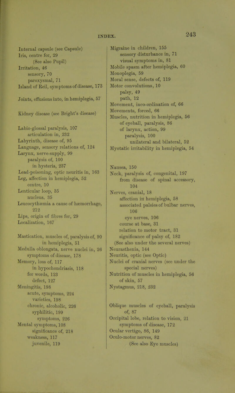 Internal capsule (see Capsule) Iris, centre for, 29 (See also Pupil) Irritation, 46 sensory, 70 paroxysmal, 71 Island of Reil, symptoms of disease, 173 Joints, effusions into, in hemiplegia, 57 Kidney disease (see Bright's disease) Labio-glossal paralysis, 107 articulation in, 232 Labyrinth, disease of, 95 Language, sensory relations of, 124 Larynx, nerve-supply, 99 paralysis of, 100 in hysteria, 237 Lead-poisoning, optic neuritis in, 163 Leg, affection in hemiplegia, 52 centre, 10 Lenticular loop, 35 nucleus, 35 Leucocythtemia a cause of haemoiThage, 212 Lips, origin of fibres for, 29 Localization, 167 Mastication, muscles of, paralysis of, 90 in hemiplegia, 51 Medulla oblongata, nerve nuclei in, 26 symptoms of disease, 178 Memory, loss of, 117 in hypochondriasis, 118 for words, 123 defect, 127 Meningitis, 198 acute, symptoms, 224 varieties, 198 chronic, alcoholic, 226 syphilitic, 199 symptoms, 226 Mental symptoms, 108 significance of, 218 weakness, 117 juvenile, 119 Migi-aine in children, 155 sensory disturbance in, 71 visual symptoms in, 81 Mobile spasm after hemiplegia, 60 Monoplegia, 59 Moral sense, defects of, 119 Motor convolutions, 10 palsy, 49 path, 12 Movement, inco-ordination of, 66 Movements, forced, 66 Muscles, nutrition in hemiplegia, 56 of eyeball, paralysis, 86 of larynx, action, 99 paralysis, 100 unilateral and bilateral, 52 Myotatic irritability in hemiplegia, 54 Nausea, 150 Neck, paralysis of, congenital, 197 from disease of spinal accessory, 104 Nerves, cranial, 18 affection in hemiplegia, 58 associated palsies of bulbar nerves, 106 eye nerves, 106 course at base, 31 relation to motor tract, 31 significance of palsy of, 182 (See also under the several nerves) Neurasthenia, 144 Neuritis, optic (see Optic) Nuclei of cranial nerves (see under the special nerves) Nutrition of muscles in hemiplegia, 56 of skin, 57 Nystagmus, 218, 232 Oblique muscles of eyeball, paralysis of, 87 Occipital lobe, relation to vision, 21 symptoms of disease, 172 Ocular vertigo, 86, 149 Oculo-motor nerves, 82 (See also Eye muscles)