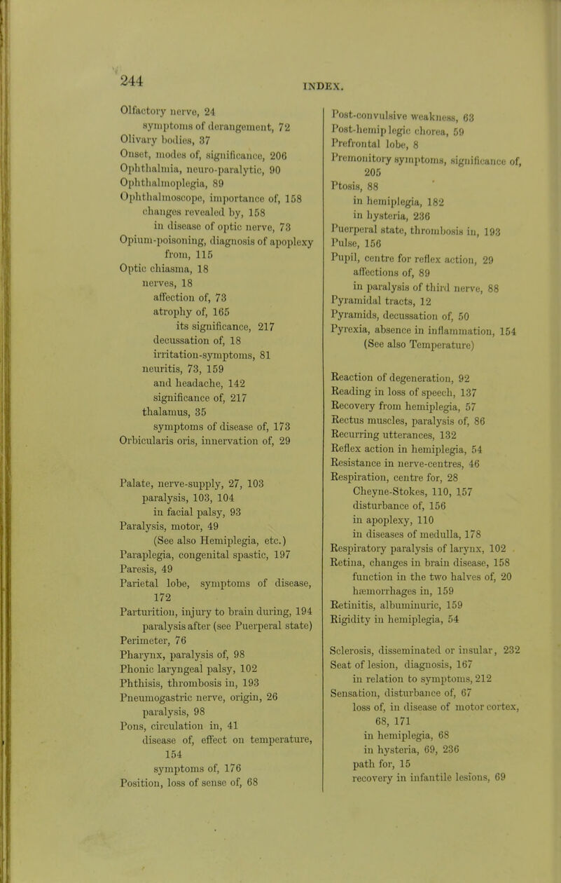 INDEX. Olfactory iiervo, 24 symptoms of derangement, 72 Olivary bodies, 37 Onset, modes of, significance, 206 Ophtluilmia, nenro-paralytic, 90 Ophtlialmoplogia, 89 Ophthalmoscope, importance of, 158 changes revealed by, 158 in disease of optic nerve, 73 Opium-poisoning, diagnosis of apoplexy from, 115 Optic chiasma, 18 nerves, 18 affection of, 73 atrophy of, 165 its significance, 217 decussation of, 18 irritation-symptoms, 81 neuritis, 73, 159 and headache, 142 significance of, 217 thalamus, 35 symptoms of disease of, 173 Orbicularis oris, innervation of, 29 Palate, nerve-supply, 27, 103 paralysis, 103, 104 in facial palsy, 93 Paralysis, motor, 49 (See also Hemiplegia, etc.) Paraplegia, congenital spastic, 197 Paresis, 49 Parietal lobe, symptoms of disease, 172 Parturition, injury to brain during, 194 paralysis after (see Puerperal state) Perimeter, 76 Pharynx, paralysis of, 98 Phonic laryngeal palsy, 102 Phthisis, thrombosis in, 193 Pnenmogastric nerve, origin, 26 paralysis, 98 Pons, circulation in, 41 disease of, effect on temperature, 154 symptoms of, 176 Position, loss of sense of, 68 Post-convulsive weakness, 63 Post-hemip legic chorea, 59 Prefrontal lobe, 8 Premonitory symptoms, significance of, 205 Ptosis, 88 in hemiplegia, 182 in hysteria, 236 Puerperal state, thrombosis in, 193 Pulse, 156 Pupil, centre for reflex action, 29 affections of, 89 in paralysis of thii'd nerve, 88 Pyramidal tracts, 12 Pyramids, decussation of, 50 Pyrexia, absence in inflammation, 154 (See also Temperature) Reaction of degeneration, 92 Reading in loss of speech, 137 Recovery from hemiplegia, 57 Rectus muscles, paralysis of, 86 Recurring utterances, 132 Reflex action in hemiplegia, 54 Resistance in nerve-centres, 46 Respiration, centre for, 28 Cheyne-Stokes, 110, 157 disturbance of, 156 in apoplexy, 110 in diseases of medulla, 178 Respiratory paralysis of larynx, 102 Retina, changes in brain disease, 158 function in the two halves of, 20 hseniorrhages in, 159 Retinitis, albuminuric, 159 Rigidity in hemiplegia, 54 Sclerosis, disseminated or insular, 232 Seat of lesion, diagnosis, 167 in relation to symptoms, 212 Sensation, disturbance of, 67 loss of, in disease of motor cortex, 68, 171 in hemiplegia, 68 in hysteria, 69, 236 path for, 15 recovery in infantile lesions, 69