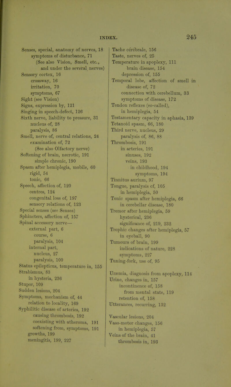 Senses, special, anatomy of nerves, 18 synii)toms of disturbance, 71 (See also Vision, Smell, etc., and under the sevBral nerves) Sensory cortex, 16 crossway, 16 ii-ritation, 70 symptoms, 67 Sight (see Vision) Signs, expression by, 121 Singing in speech-defect, 126 Sixth nei-ve, liability to pressure, 31 nucleus of, 28 paralysis, 86 Smell, nerve of, central relations, 24 examination of, 72 (See also Olfactory nerve) Softening of brain, necrotic, 191 simple chronic, 190 Spasm after hemiplegia, mobile, 60 rigid, 54 tonic, 66 Speech, affection of, 120 centres, 124 congenital loss of, 197 sensory relations of, 123 Special senses (seo Senses) Sphincters, affection of, 157 Spinal accessory nerve— external part, 6 course, 6 paralysis, 104 internal jjart, nucleus, 27 paralysis, 100 Status epilepticus, temperature in, 155 Strabismus, 83 in hysteria, 236 Stupor, 109 Sudden lesions, 204 Symptoms, mechanism of, 44 relation to locality, 169 Syphilitic disease of arteries, 192 causing thrombosis, 192 coexisting with atheroma, 191 softening from, symptoms, 191 gi'owths, 199 meningitis, 199, 227 Tache cerebrale, 156 Taste, nerves of, 25 Temperature in apoplexy. 111 brain disease, 154 depression of, 155 Temporal lobe, affection of smell in disease of, 72 connection with cerebellum, 33 symptoms of disease, 172 Tendon reflexes (so-called), in hemiplegia, 54 Testamentary capacity in aphasia, 139 Tetanoid spasm, 66, 180 Thii-d nerve, nucleus, 29 paralysis df, 86, 88 Thrombosis, 191 in arteries, 191 sinuses, 192 veins, 193 in childhood, 194 symptoms, 194 Tinnitus aurium, 97 Tongue, paralysis cf, 105 in hemiplegia, 50 Tonic spasm after hemiplegia, 66 in cerebellar disease, 180 Tremor after hemiplegia, 59 hysterical, 236 significance of, 219, 232 Trophic changes after hemiplegia, 57 in eyeball, 90 Tumours of brain, 199 indications of nature, 228 symptoms, 227 Tuning-fork, use of, 95 Uremia, diagnosis from apoplexy, 114 Urine, changes in, 157 incontinence of, 158 fi'om mental state, 119 retention of, 158 Utterances, recuri'ing, 132 Vascular lesions, 204 Vaso-motor changes, 156 in hemiplegia, 57 Veins of the brain, 41 thrombosis in, 193