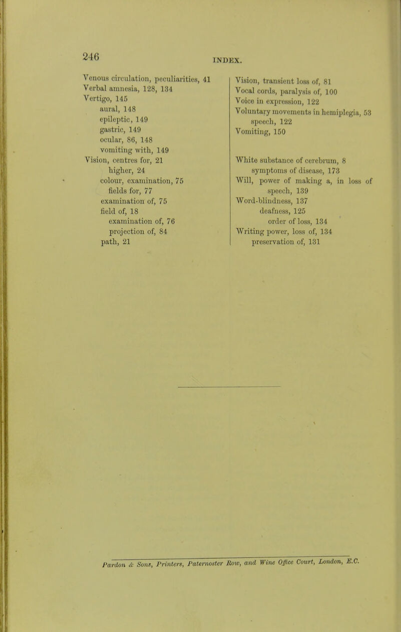 INDEX. Venous circulation, peculiarities, 41 Verbal amnesia, 128, 134 Vertigo, 145 aural, 148 epileptic, 149 gastric, 149 ocular, 86, 148 vomiting with, 149 Vision, centres for, 21 higher, 24 colour, examination, 75 fields for, 77 examination of, 75 Mel of, 18 examination of, 76 projection of, 84 path, 21 Vision, transient loss of, 81 Vocal cords, paralysis of, 100 Voice in expression, 122 Voluntary movements in hemiplegia, 53 speech, 122 Vomiting, 150 White substance of cei ebruin, 8 symptoms of disease, 173 Will, power of making a, in loss of speech, 139 Word-blindness, 137 deafness, 125 order of loss, 134 Writing power, loss of, 134 preservation of, 131 Pardon & Sons, Printers, Paternoster Row, and Wine Office Court, London,