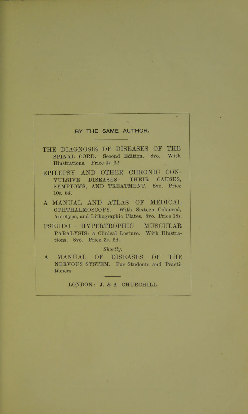 BY THE SAME AUTHOR. THE DIAGNOSIS OF DISEASES OF THE SPINAL COED. Second Edition. 8vo. With. Illustrations. Price 4s. Gd. EPILEPSY AND OTHER CHRONIC CON- VULSIVE DISEASES: THEIE CAUSES, SYMPTOMS, AND TREATMENT. 8vo. Price 10s. 6d. A MANUAL AND ATLAS OF MEDICAL OPHTHALMOSCOPY. With Sixteen Coloured, Autotype, and Lithographic Plates. 8vo. Price 18s. PSEUDO - HYPERTROPHIC MUSCULAR PAEALYSIS: a Clinical Lecture. With Illustra- tions. 8vo. Price 3s. Qd. Shoi-tly. A MANUAL OF DISEASES OF THE NEEVOUS SYSTEM. For Students and Practi- tioners. LONDON: J. & A. CHUECHILL.