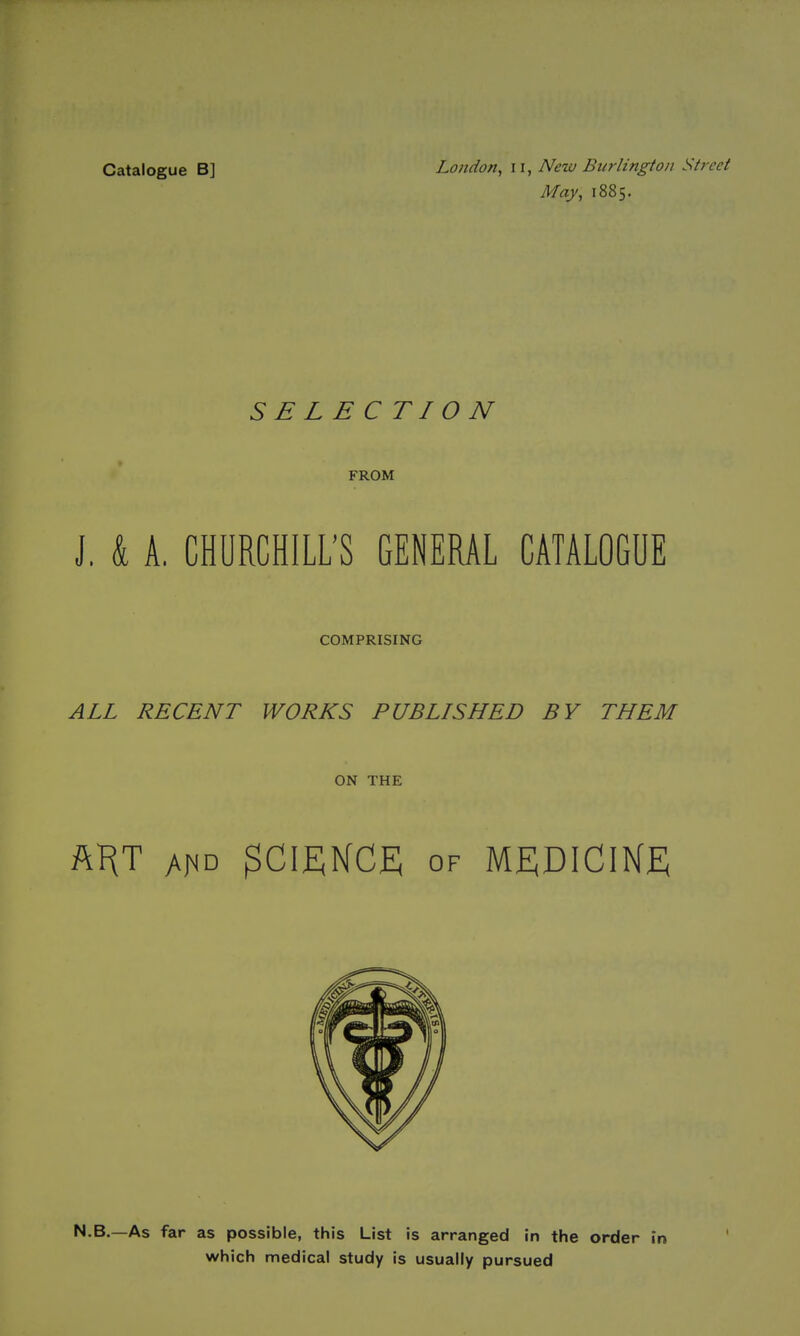 Catalogue B] London, ii, New Burlington Street May, 1885. SELECTION FROM J. k A, CHURCHILL'S GENERAL CATALOGUE COMPRISING ALL RECENT WORKS PUBLISHED BY THEM ON THE ftHT A^D OF MEDICINE N.B.—As far as possible, this List is arranged in the order in which medical study is usually pursued