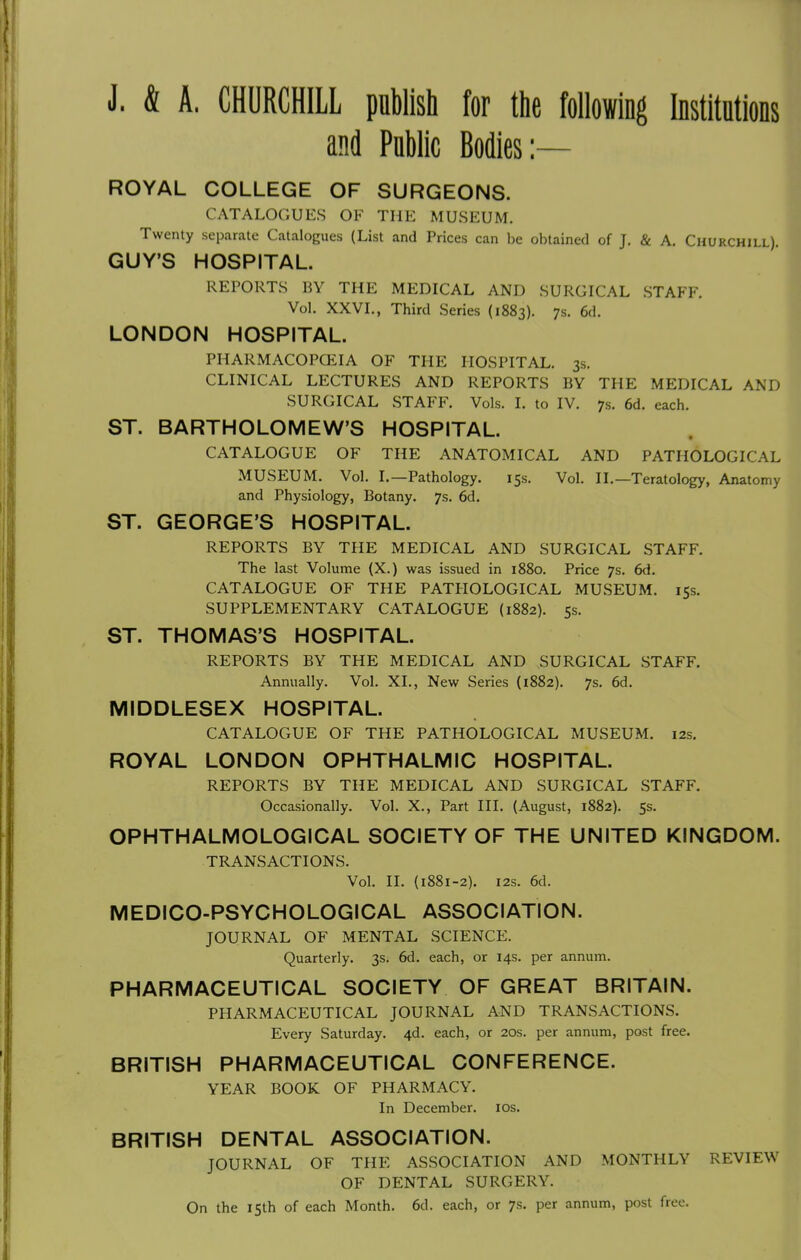 J. & A. CHURCHILL pflblish for the following Institutions and Public Bodies:— ROYAL COLLEGE OF SURGEONS. CATALOGUES OF THE MUSEUM. Twenty separate Catalogues (List and Prices can be obtained of J. & A. Churchill). GUY'S HOSPITAL. REPORTS BY THE MEDICAL AND SURGICAL STAFF. Vol. XXVI., Third Series (1883). 7s. 6d. LONDON HOSPITAL. PHARMACOPCEIA OF THE HOSPITAL. 3s. CLINICAL LECTURES AND REPORTS BY THE MEDICAL AND SURGICAL STAFF. Vols. I. to IV. 7s. 6d. each. ST. BARTHOLOMEW'S HOSPITAL. CATALOGUE OF THE ANATOMICAL AND PATHOLOGICAL MUSEUM. Vol. I.—Pathology. 15s. Vol. II.—Teratology, Anatomy and Physiology, Botany. 7s. 6d. ST. GEORGE'S HOSPITAL. REPORTS BY THE MEDICAL AND SURGICAL STAFF. The last Volume (X.) was issued in 1880. Price 7s. 6d. CATALOGUE OF THE PATHOLOGICAL MUSEUM. 15s. SUPPLEMENTARY CATALOGUE (1882). 5s. ST. THOMAS'S HOSPITAL. REPORTS BY THE MEDICAL AND SURGICAL STAFF. Annually. Vol. XL, New Series (1882). 7s. 6d. MIDDLESEX HOSPITAL. CATALOGUE OF THE PATHOLOGICAL MUSEUM. 12s. ROYAL LONDON OPHTHALMIC HOSPITAL. REPORTS BY THE MEDICAL AND SURGICAL STAFF. Occasionally. Vol. X., Part III. (August, 1882). 5s. OPHTHALMOLOGICAL SOCIETY OF THE UNITED KINGDOM. TRANSACTIONS. Vol. II. (1881-2). i2s. 6d. MEDICO-PSYCHOLOGICAL ASSOCIATION. JOURNAL OF MENTAL SCIENCE. Quarterly. 3s. 6d. each, or 14s. per annum. PHARMACEUTICAL SOCIETY OF GREAT BRITAIN. PHARMACEUTICAL JOURNAL AND TRANSACTIONS. Every Saturday. 4d. each, or 20s. per annum, post free. BRITISH PHARMACEUTICAL CONFERENCE. YEAR BOOK OF PHARMACY. In December. los. BRITISH DENTAL ASSOCIATION. JOURNAL OF THE ASSOCIATION AND MONTHLY REVIEW OF DENTAL SURGERY. On the 15th of each Month. 6d. each, or 7s. per annum, post free.