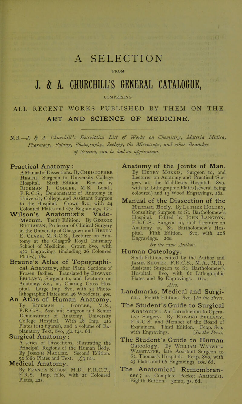 A SELECTION FROM J. & A. CHURCHILL'S GENERAL CATALOGUE, COMPRISING ALL RECENT WORKS PUBLISHED BY THEM ON THE ART AND SCIENCE OF MEDICINE. N.B.—J. 4* ^- Clnirchiirs Descriptive List of Works on Chemistry, Materia Medica, Pharmacy, Botany, Photography, Zoology, the Microscope, and other Branches of Science, can be had on application. Practical Anatomy : A Manual of Dissections. By Christopher Heath, Surgeon to University College Hospital. Sixth Edition. Revised by RiCKMAN J. GODLEE, M.S. Lond., F.R.C.S., Demonstrator of Anatomy in University College, and Assistant Surgeon to the Hospital. Crown 8vo, with 24 Coloured Plates and 274 Engravings, 15s. Wilson's Anatomist's Vade- Mecum. Tenth Edition. By George Buchanan, Professor of Clinical Surgery in the University of Glasgow; and He.nry E. Clark, M.R.C.S., Lecturer on Ana- tomy at the Glasgow Royal Infirmary School of Medicine. Crown 8vo, with 450 Engravings (including 26 Coloured Plates), i8s. Braune's Atlas of Topographi- cal Anatomy, after Plane Sections of Frozen Bodies. Translated by Edward Bellamy, Surgeon to, and Lecturer on Anatomy, &c., at. Charing Cross Hos- pital. Large Imp. 8vo, with 34 Photo- lithographic Plates and 46 Woodcuts, 40s. An Atlas of Human Anatomy. By RiCKMAN J. GODLEE, M.S., F. R.C.S., Assistant Surgeon and Senior Demonstrator of Anatomy, University College Hospital. With 48 Imp. 4to Plates (112 figures), and a volume of Ex- planatory Text, 8vo, 14s. 6d. Surgical Anatomy: A series of Dissections, illustrating the Principal Regions of the Human Body. By Joseph Maclise. Second Edition. 52 folio Plates and Text. 12s. Medical Anatomy. By Francis Sibson, M.D., F.R.C.P., F.R.S. Imp. folio, with 21 Coloured Plates, 42s. Anatomy of the Joints of Man. By Henry Morris, Surgeon to, and Lecturer on Anatomy and Practical Sur- gery at, the Middlesex Hospital. 8vo, with 44 Lithographic Plates (several being coloured) and 13 Wood Engravings, i6s. Manual of the Dissection of the Human Body. By Luther Holden, Consulting Surgeon to .St. Bartholomew's Hospital. Edited by John Langton. F.R.C.S., Surgeon to, and Lecturer on Anatomy at, St. Bartholomew's Hos- pital. Fifth Edition. 8vo, with 208 Engravings. 20s. By the same Author. Human Osteology. Sixth Edition, edited by the Author and James Shuter, F.R.C.S., M.A., M.B., Assistant Surgeon to St. Bartholomew's Hospital. 8vo, with 61 Lithographic Plates and 89 Engravings. i6s. Also. Landmarks, Medical and Surgi- cal. Fourth Edition. 8vo. \In the Press. The Student's Guide to Surgical Anatomy : An Introduction to Opera- tive Surgery. By Edward Bellamy, F.R.C.S. and Member of the Board of Examiners. Third Edition. Fcap. 8vo, with Engravings. \In the Press. The Student's Guide to Human Osteology. By William Warwick Wagstaffe, late Assistant Surgeon to St. Thomas's Hospital. Fcap. 8vo, with 23 Plates and 66 Engravings, los. 6d. The Anatomical Remembran- cer ; or. Complete Pocket Anatomist, Eighth Edition. 32mo, 3s. 6d.