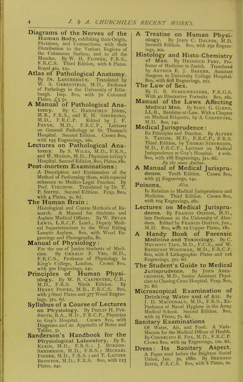 Diagrams of the Nerves of the Human Body, exhibiting their Origin, Divisions, and Connections, with their Distribution to the Various Regions of the Cutaneous Surface, and to all the Muscles. Hy W. M. Fi.owKK, K.R.S., F.R.C.S. Third Edition, with 6 Plates. Royal 4to, I2s. Atlas of Pathological Anatomy. 15y Dr. Lanckkkaux. Translated by \V. S, Crekni.-iki.d, M.D., Professor of Pathology in the University of Edin- burgh. Imp. 8vo, with 70 Coloured Plates, /5 5s. A Manual of Pathological Ana- tomy. By C. Handkiei.d Jones, M.B., F.R.S., and E. H. Sieveking, M.D., F.R.C.P. Edited by J. F. Payne, M.D., F.R.C.P., Lecturer on General Pathology at St. Thomas's Hospital. Second Edition. Crown 8vo, with 195 Engravings, i6s. Lectures on Pathological Ana- tomy. By S. WiLKS, M.D., F.R.S., and W. MoxoN, M.D., Physician to Guy's Hospital. Second Edition.. 8vo, Plates,i8s. Post-mortem Examinations : A Description and Explanation of the Method of Performing them, with especial reference to Medico-Legal Practice. By Prof. ViRCHOW. Translated by Dr. T. P. Smith. Second Edition. Fcap. 8vo, with 4 Plates, 3s. 6d. The Human Brain : Histological and Coarse Methods of Re- search. A Manual for Students and Asylum Medical Officers. By W. Bevan Lewis, L.R.C.P. Lond., Deputy Medi- cal Superintendent to the West Riding Lunatic Asylum. 8vo, with Wood En- gravings and Photographs, 8s. Manual of Physiology: For the use of Junior Students of Medi- cine. By Gerald F. Yeo, M.D., F.R.C.S., Professor of Physiology in King's College, London. Crown 8vo, with 300 Engravings, 14s. Principles of Human Physi- ology. By W. B. Carpenter, C.B., M.D., F.R.S. Ninth Edition. By Henry Power, M.B., F.R.C.S. 8vo, with 3 Steel Plates and 377 Wood Engrav- ings, 3IS. 6d. Syllabus of a Course of Lectures on Physiology. By Philip H. Pye- Smith, B.A., M.D., F.R.C.P., Physician to Guy's Hospital. Crown 8vo, with Diagrams and an Appendix of Notes and Tables, 5s. Sanderson's Handbook for the Physiological Laboratory. By E. Klein, M.D., F.R.S. ; J. Burdon- .Sanderson, M.D., F.R.S.; Michael Foster, M.D., F.R.S. ; and T. Lauder Brunton, M.D., F.R.S. 8vo, with 123 Plates, 24s. A Treatise on Human Physi- ology. By John c. Dai.ton, M.D. Seventh Edition. 8vo, with 252 Engrav- ings, 20S. Histology and Histo-Chemistry of Man. By Heinrich Frey, Pro- fessor of Medicine in Zurich. Translated by Arthur E. J. Barker, Assistant Surgeon to University College Hospital, 8vo, with 608 Engravings, 21s. The Law of Sex. By (;. B. Starkweather, F.R.G.S. With 40 Illustrative Portraits. 8vo, i6s. Manual of the Laws Affecting Medical Men. By Rout. G. Glenn, LL.B., Barrister-at-Law. With a Chapter on Medical Etiquette, by A. Carpenter, M.D. 8vo, 14s. Medical Jurisprudence: Its Principles and Practice. By Alfred S. Taylor, M.D., F.R.C.P., I-'.R.S. Third Edition, by Thomas Stevenson, M.D., F.R.C.P., Lecturer on Medical Jurisprudence at Guy's Hospital. 2 vols. 8vo, with 188 Engravings, 31s. 6d. By the same A utiior. A Manual of Medical Jurispru- dence. Tenth Edition. Crown 8vo, with 55 Engravings, 14s. Poisons, Also. In Relation to Medical Jurisprudence and Medicine. Third Edition. Crown 8vo, with 104 Engravings, i6s. Lectures on Medical Jurispru- dence. By F'rancis Ogston, M.D., late Professor in the University of Aber- deen. Edited by Francis Ogston, Jun., M.D. 8vo, wifh 12 Copper Plates, i8s. A Handy Book of Forensic Medicine and Toxicology. By C. Meymott Tidy, M.D., F.C.S., and W. Bathurst Woodman, M.D., F.R.C.P. 8vo, with 8 Lithographic Plates and 116 Engravings, 31s. 6d. The Student's Guide to Medical Jurisprudence. By John Aber- CROMBIE, M.D., Senior Assistant Physi- cian to Charing Cross Hospital. Fcap. 8vo, 7s. 6d. Microscopical Examination of Drinking Water and of Air. By J. D. Macdonald, M.D., F.R.S., Ex- Professor of Naval Hygiene in the Army Medical School. Second Edition. 8vo, with 25 Plates, 7s. 6d. Sanitary Examinations Of Water, Air, and Food. A Vade- Mecum for the Medical Officer of Health. By Cornelius B. Fox, M.D., F.R.C.P. Crown 8vo, with 94 Engravings, I2s. 6d. Dress: Its Sanitary Aspect. A Paper read before the Brighton Social Union, Jan. 30, 1880. By Bernard Roth, F.R.C.S. 8vo, with 8 Plates, 2s.